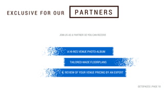 A HI-RES VENUE PHOTO-ALBUM
TAILORED-MADE FLOORPLANS
&: REVIEW OF YOUR VENUE PRICING BY AN EXPERT
JOIN US AS A PARTNER SO YOU CAN RECEIVE
E X C L U S I V E F O R O U R P A R T N E R S
GETSPACES | PAGE 10
 