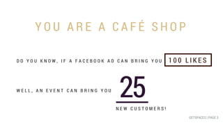 Y O U A R E A C A F É S H O P
GETSPACES | PAGE 2GETSPACES | PAGE 3
D O Y O U K N O W , I F A F A C E B O O K A D C A N B R I N G Y O U
W E L L , A N E V E N T C A N B R I N G Y O U
1 0 0 L I K E S
25N E W C U S T O M E R S !
 
