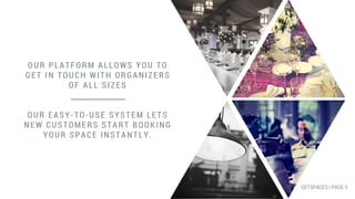 OUR PLATFORM ALLOWS YOU TO
GET IN TOUCH WITH ORGANIZERS
OF ALL SIZES
OUR EASY-TO-USE SYSTEM LETS
NEW CUSTOMERS START BOOKING
YOUR SPACE INSTANTLY.
GETSPACES | PAGE 5
 