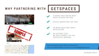 more questions about terms & payment ?
call us at 0973.498.381 or email us at hello@getspaces.co
W H Y P A R T N E R I N G W I T H G E T S P A C E S
A VENUE PAGE ONLINE WITH
GREAT DESIGN FOR FREE
DIGITAL MARKETING FOR FREE
NO MORE BACK-AND-FORTH
NEGOTIATION
NO UPFRONT COST.
WE ONLY CHARGE YOU FOR
SUCCESSFUL BOOKING
GETSPACES | PAGE 9
SAMPLE
 