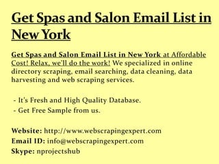 Get Spas and Salon Email List in New York at Affordable
Cost! Relax, we'll do the work! We specialized in online
directory scraping, email searching, data cleaning, data
harvesting and web scraping services.
- It’s Fresh and High Quality Database.
- Get Free Sample from us.
Website: http://www.webscrapingexpert.com
Email ID: info@webscrapingexpert.com
Skype: nprojectshub
 