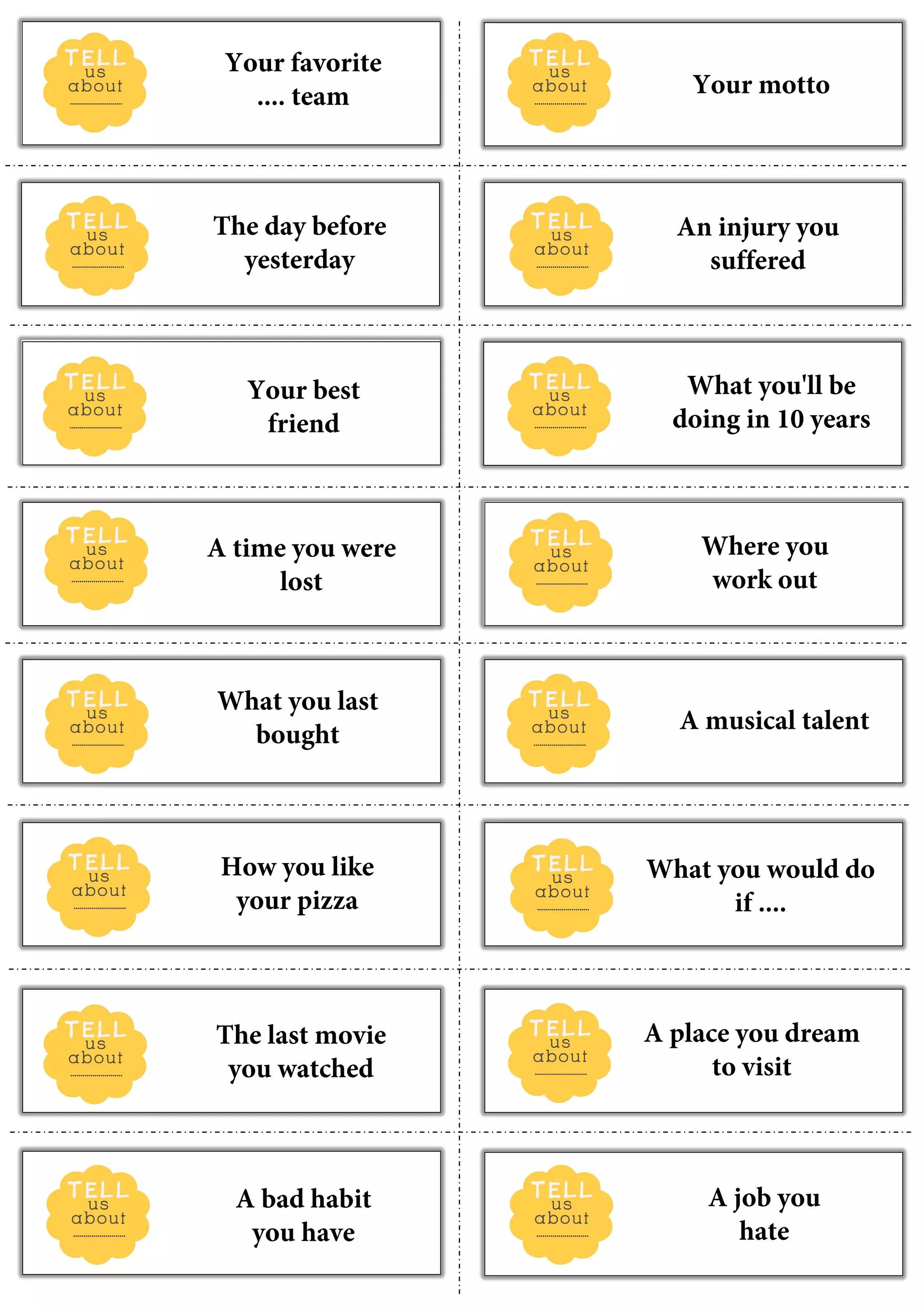 Your favorite
.... team Your motto
The day before
yesterday
An injury you
suffered
Your best
friend
What you'll be
doing in 10 years
A time you were
lost
Where you
work out
What you last
bought
A musical talent
How you like
your pizza
What you would do
if ....
The last movie
you watched
A place you dream
to visit
A bad habit
you have
A job you
hate
 