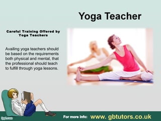 Careful Training Offered by
Yoga Teachers
Availing yoga teachers should
be based on the requirements
both physical and mental, that
the professional should teach
to fulfill through yoga lessons.
 