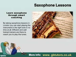 Learn saxophone
through smart
coaching
By taking saxophone lessons in
London you can start playing the
instrument in the right tune in no
time at all. Efficient and well
trained trainers are there to
coach you to play the tunes.
 