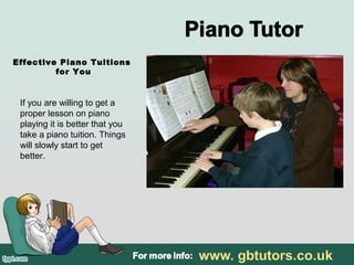 Effective Piano Tuitions
for You
If you are willing to get a
proper lesson on piano
playing it is better that you
take a piano tuition. Things
will slowly start to get
better.
 