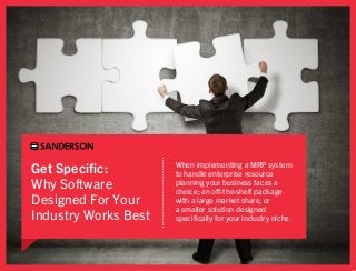 Get Specific:         When implementing a MRP system
                      to handle enterprise resource
Why Software          planning your business faces a
                      choice; an off-the-shelf package
Designed For Your     with a large market share, or
                      a smaller solution designed
Industry Works Best   specifically for your industry niche.
 