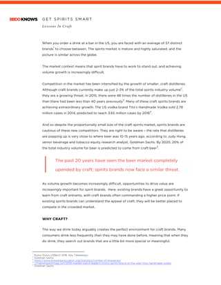 G E T S P I R I T S S M A R T
Lessons In Craft
	
	
When you order a drink at a bar in the US, you are faced with an average of 57 distinct
brands
1
to choose between. The spirits market is mature and highly saturated, and the
picture is similar across the globe.
The market context means that spirit brands have to work to stand out, and achieving
volume growth is increasingly difficult.
Competition in the market has been intensified by the growth of smaller, craft distilleries.
Although craft brands currently make up just 2-3% of the total spirits industry volume
2
,
they are a growing threat. In 2015, there were 48 times the number of distilleries in the US
than there had been less than 40 years previously
3
. Many of these craft spirits brands are
achieving extraordinary growth. The US vodka brand Tito’s Handmade Vodka sold 2.78
million cases in 2014, predicted to reach 3.65 million cases by 2016
4
.
And so despite the proportionally small size of the craft spirits market, spirits brands are
cautious of these new competitors. They are right to be aware – the rate that distilleries
are popping up is very close to where beer was 10-15 years ago, according to Judy Hong,
senior beverage and tobacco equity research analyst, Goldman Sachs. By 2020, 20% of
the total industry volume for beer is predicted to come from craft beer
5
.
The past 20 years have seen the beer market completely
upended by craft; spirits brands now face a similar threat.
As volume growth becomes increasingly difficult, opportunities to drive value are
increasingly important for spirit brands. Here, existing brands have a great opportunity to
learn from craft entrants, with craft brands often commanding a higher price point. If
existing spirits brands can understand the appeal of craft, they will be better placed to
compete in the crowded market.
WHY CRAFT?
The way we drink today arguably creates the perfect environment for craft brands. Many
consumers drink less frequently than they may have done before, meaning that when they
do drink, they search out brands that are a little bit more special or meaningful.
																																																								1
Stylus Stylus USBevX 2016: Key Takeaways;
2
Goldman Sachs
3
https://www.brewersassociation.org/statistics/number-of-breweries/
4
//marketwatchmag.com/2016-market-watch-leaders-choice-spirits-brand-of-the-year-titos-handmade-vodka
5
Goldman Sachs
 
