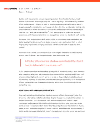 G E T S P I R I T S S M A R T
Lessons In Craft
	
But the craft movement is not just impacting alcohol – from food to furniture, ‘craft’
brands have become increasingly popular. Craft is arguably a reaction to many elements
of our modern world – it takes us back to how things were done in a forgotten age, it’s
stepping away from digitisation and mass production. It’s often an intangible feeling, with
one craft furniture maker describing “a spirit that is embedded in a hand-crafted object
that you can’t replicate with a machine”
6
. Craft is considered to be a more authentic
experience, with the assumption that you always know where you stand with craft brands.
For many, craft is synonymous with quality – 55% of US drinkers think craft brands are
better quality than big brands
7
, and global consumers were particularly likely to select
‘high quality ingredients’ as highly associated with the word ‘craft’ in food and drink
claims
8
.
However, what it is that consumers are truly searching for when they purchase a craft
spirit is hard to define – and many consumers don’t seem to be sure:
A third of UK consumers who buy alcohol admit they find it
hard to define which brands are craft9.
If you take the definition of craft as high quality and an interesting story, a drink for those
who care about what they are consuming, then many existing brands arguably have craft
characteristics. Big brands haven’t got to be as big as they are by being bad quality, or
not meaning anything to consumers, and they have a huge opportunity to be more proud
of their size and heritage. The key to competing with craft is communicating this in a
compelling way.
HOW DO CRAFT BRANDS COMMUNICATE?
One craft spirits brand that has had standout success is Tito’s Homemade Vodka. The
brand has retained its craft characteristics, despite it’s size meaning that the vodka is no
longer ‘handmade’. Tito’s proves that craft doesn’t have to mean small. It’s well-
maintained backstory and identifiable main character give it an edge over many larger
spirits brands - Texas native Bert Butler “Tito” Beveridge founded the distillery in Austin,
Texas, in 1997. The brand plays on its strong US roots, and its heritage is supported by a
bottle and brown-paper label which haven’t changed much since the brand was launched.
																																																								6
http://www.craftscouncil.org.uk/articles/speakers-corner-the-future-of-craft/
7
Mintel 2016
8
Canadean Q3 2016, 26891 global consumers
9
Mintel 2016
 