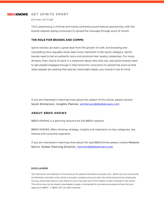 G E T S P I R I T S S M A R T
Lessons In Craft
	
Tito’s advertising is minimal and mainly centered around festival sponsorship, with the
brands website asking consumers to spread the message through word of mouth.
THE ROLE FOR BRANDS AND COMMS
Spirits brands can learn a great deal from the growth of craft, and branding and
storytelling have arguably never been more important in the spirits category. Spirits
brands need to tell an authentic story and promote their quality credentials. For many
drinkers, their choice of spirit is a statement about who they are, and spirits brands need
to get people engaged enough in their brand for consumers to spread the word so that
when people are seeking that special, meaningful tipple, your brand is top of mind.
If you are interested in learning more about the subject of this article, please contact
Sarah Emmerson, Insights Planner, emmerson@bbdoknows.com
ABOUT BBDO KNOWS
BBDO KNOWS is a planning resource for the BBDO network.
BBDO KNOWS offers thinking, strategy, insights and inspiration on key categories, key
themes and consumer segments.
If you are interested in learning more about the way BBDO thinks please contact Melanie
Norris, Global Planning Director, norrism@bbdoknows.com.
DISCLAIMER
The information and materials in this article are for general information purposes only. Whilst we try to ensure that
all information and data in this article is accurate, complete and up to date, this article should not be relied upon
and you should seek advice if you intend to use or rely upon any of the insights or data contained in this article.
This article must not be shared, downloaded, copied or distributed for commercial purposes without the prior
approval of BBDO. © BBDO 2017 All rights reserved.
 