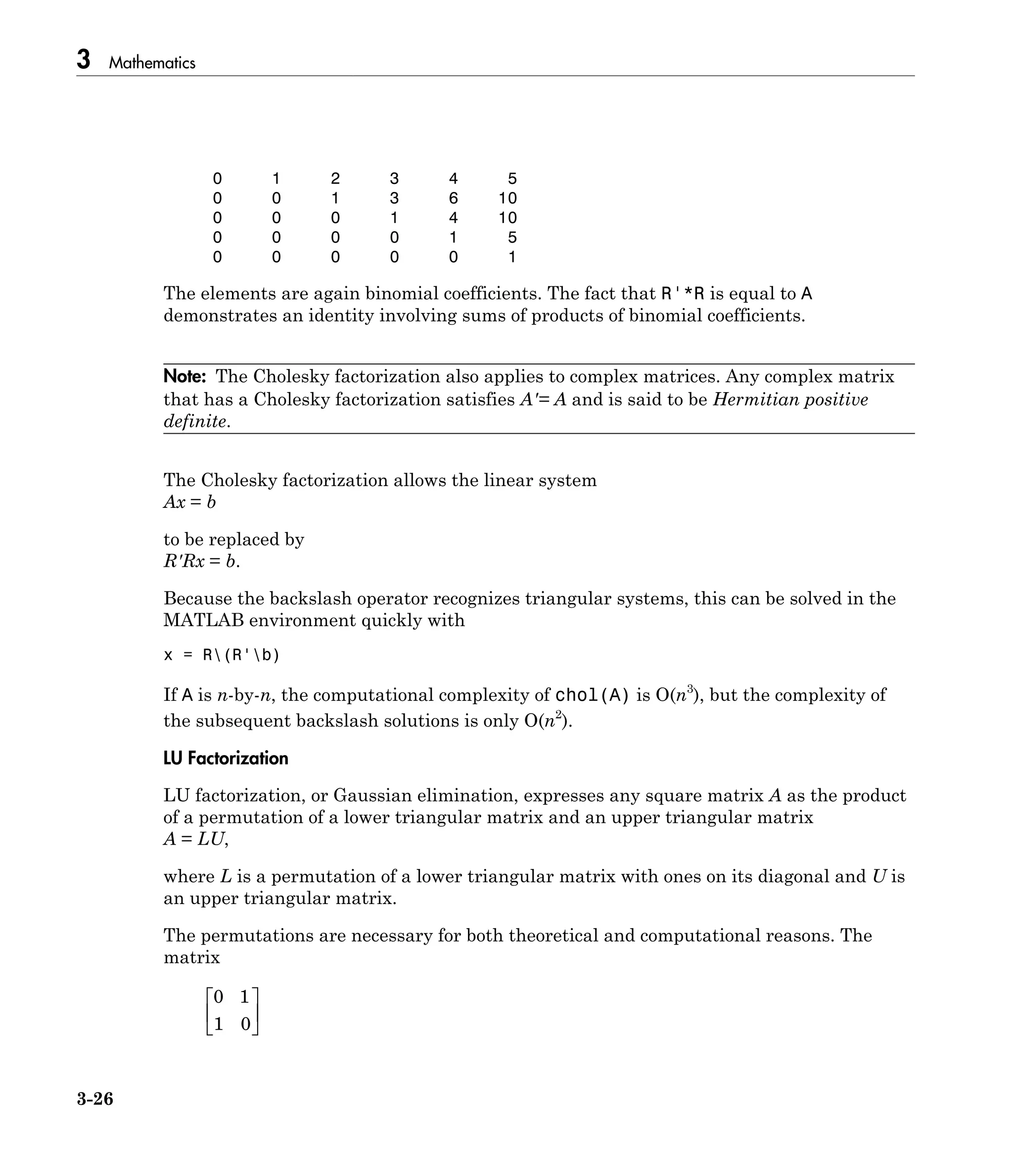 3 Mathematics
3-26
0 1 2 3 4 5
0 0 1 3 6 10
0 0 0 1 4 10
0 0 0 0 1 5
0 0 0 0 0 1
The elements are again binomial coefficients. The fact that R'*R is equal to A
demonstrates an identity involving sums of products of binomial coefficients.
Note: The Cholesky factorization also applies to complex matrices. Any complex matrix
that has a Cholesky factorization satisfies A′= A and is said to be Hermitian positive
definite.
The Cholesky factorization allows the linear system
Ax = b
to be replaced by
R'Rx = b.
Because the backslash operator recognizes triangular systems, this can be solved in the
MATLAB environment quickly with
x = R(R'b)
If A is n-by-n, the computational complexity of chol(A) is O(n3
), but the complexity of
the subsequent backslash solutions is only O(n2
).
LU Factorization
LU factorization, or Gaussian elimination, expresses any square matrix A as the product
of a permutation of a lower triangular matrix and an upper triangular matrix
A = LU,
where L is a permutation of a lower triangular matrix with ones on its diagonal and U is
an upper triangular matrix.
The permutations are necessary for both theoretical and computational reasons. The
matrix
0 1
1 0
È
Î
Í
˘
˚
˙
 