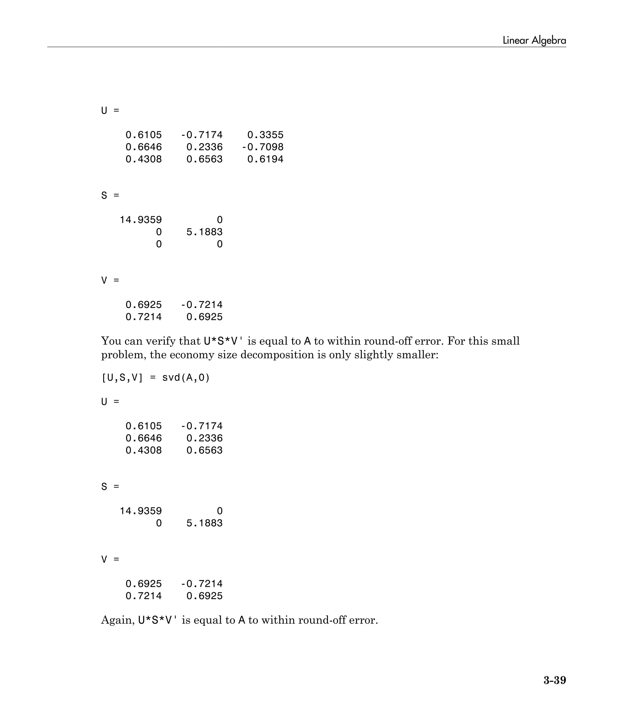 Linear Algebra
3-39
U =
0.6105 -0.7174 0.3355
0.6646 0.2336 -0.7098
0.4308 0.6563 0.6194
S =
14.9359 0
0 5.1883
0 0
V =
0.6925 -0.7214
0.7214 0.6925
You can verify that U*S*V' is equal to A to within round-off error. For this small
problem, the economy size decomposition is only slightly smaller:
[U,S,V] = svd(A,0)
U =
0.6105 -0.7174
0.6646 0.2336
0.4308 0.6563
S =
14.9359 0
0 5.1883
V =
0.6925 -0.7214
0.7214 0.6925
Again, U*S*V' is equal to A to within round-off error.
 