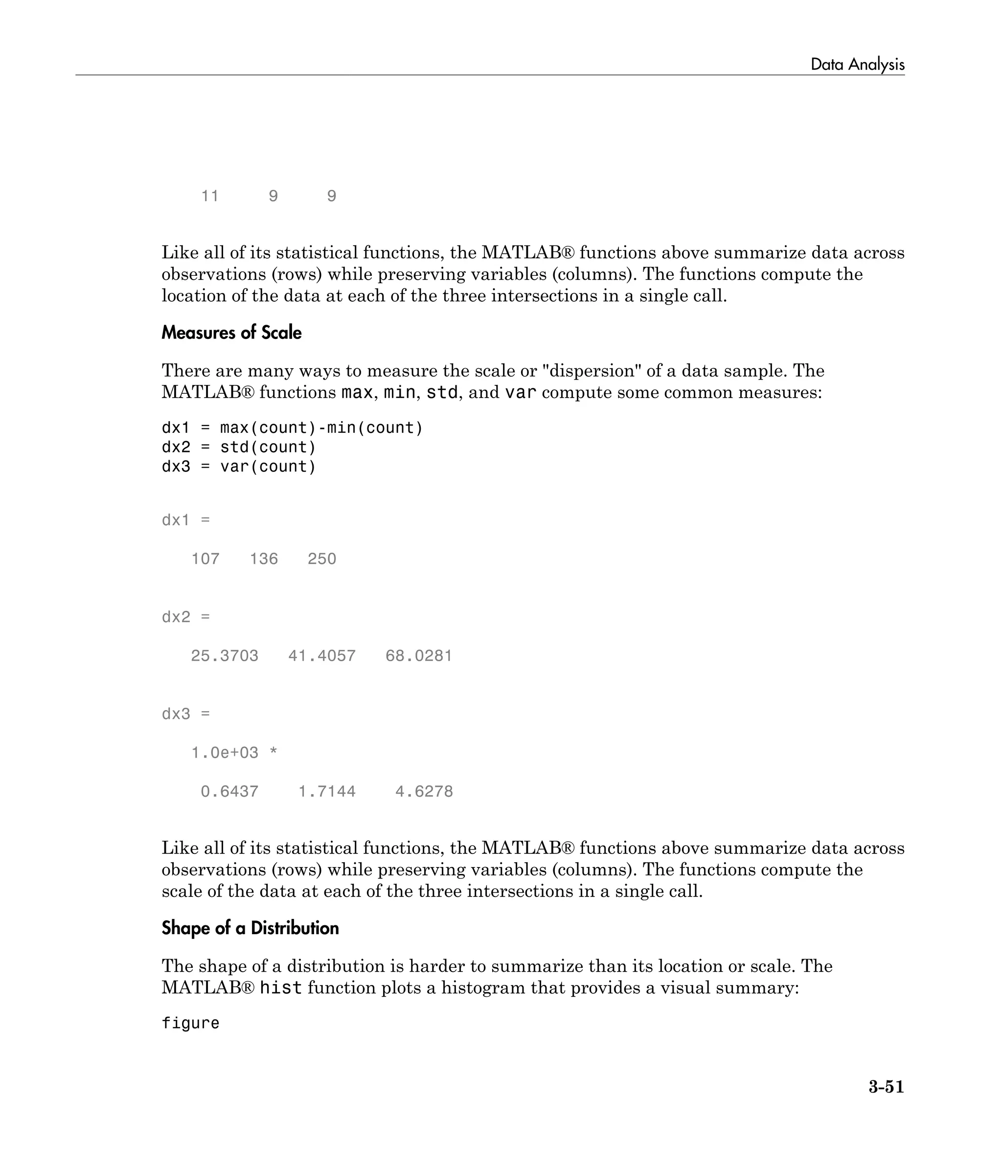 Data Analysis
3-51
11 9 9
Like all of its statistical functions, the MATLAB® functions above summarize data across
observations (rows) while preserving variables (columns). The functions compute the
location of the data at each of the three intersections in a single call.
Measures of Scale
There are many ways to measure the scale or "dispersion" of a data sample. The
MATLAB® functions max, min, std, and var compute some common measures:
dx1 = max(count)-min(count)
dx2 = std(count)
dx3 = var(count)
dx1 =
107 136 250
dx2 =
25.3703 41.4057 68.0281
dx3 =
1.0e+03 *
0.6437 1.7144 4.6278
Like all of its statistical functions, the MATLAB® functions above summarize data across
observations (rows) while preserving variables (columns). The functions compute the
scale of the data at each of the three intersections in a single call.
Shape of a Distribution
The shape of a distribution is harder to summarize than its location or scale. The
MATLAB® hist function plots a histogram that provides a visual summary:
figure
 