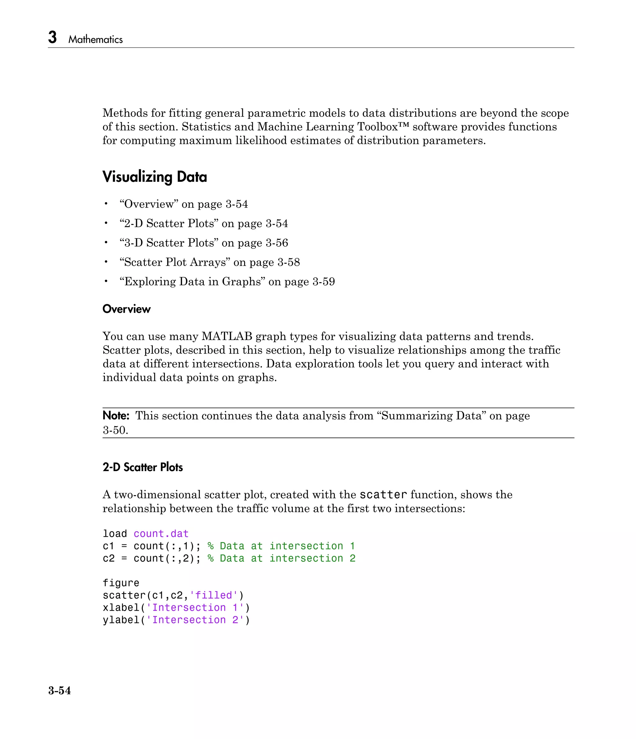 3 Mathematics
3-54
Methods for fitting general parametric models to data distributions are beyond the scope
of this section. Statistics and Machine Learning Toolbox™ software provides functions
for computing maximum likelihood estimates of distribution parameters.
Visualizing Data
• “Overview” on page 3-54
• “2-D Scatter Plots” on page 3-54
• “3-D Scatter Plots” on page 3-56
• “Scatter Plot Arrays” on page 3-58
• “Exploring Data in Graphs” on page 3-59
Overview
You can use many MATLAB graph types for visualizing data patterns and trends.
Scatter plots, described in this section, help to visualize relationships among the traffic
data at different intersections. Data exploration tools let you query and interact with
individual data points on graphs.
Note: This section continues the data analysis from “Summarizing Data” on page
3-50.
2-D Scatter Plots
A two-dimensional scatter plot, created with the scatter function, shows the
relationship between the traffic volume at the first two intersections:
load count.dat
c1 = count(:,1); % Data at intersection 1
c2 = count(:,2); % Data at intersection 2
figure
scatter(c1,c2,'filled')
xlabel('Intersection 1')
ylabel('Intersection 2')
 