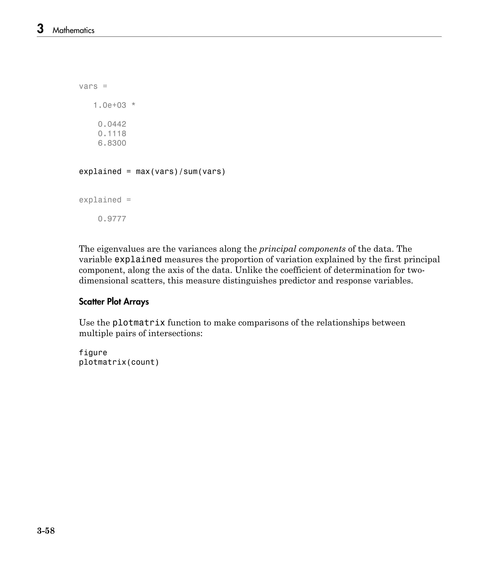 3 Mathematics
3-58
vars =
1.0e+03 *
0.0442
0.1118
6.8300
explained = max(vars)/sum(vars)
explained =
0.9777
The eigenvalues are the variances along the principal components of the data. The
variable explained measures the proportion of variation explained by the first principal
component, along the axis of the data. Unlike the coefficient of determination for two-
dimensional scatters, this measure distinguishes predictor and response variables.
Scatter Plot Arrays
Use the plotmatrix function to make comparisons of the relationships between
multiple pairs of intersections:
figure
plotmatrix(count)
 