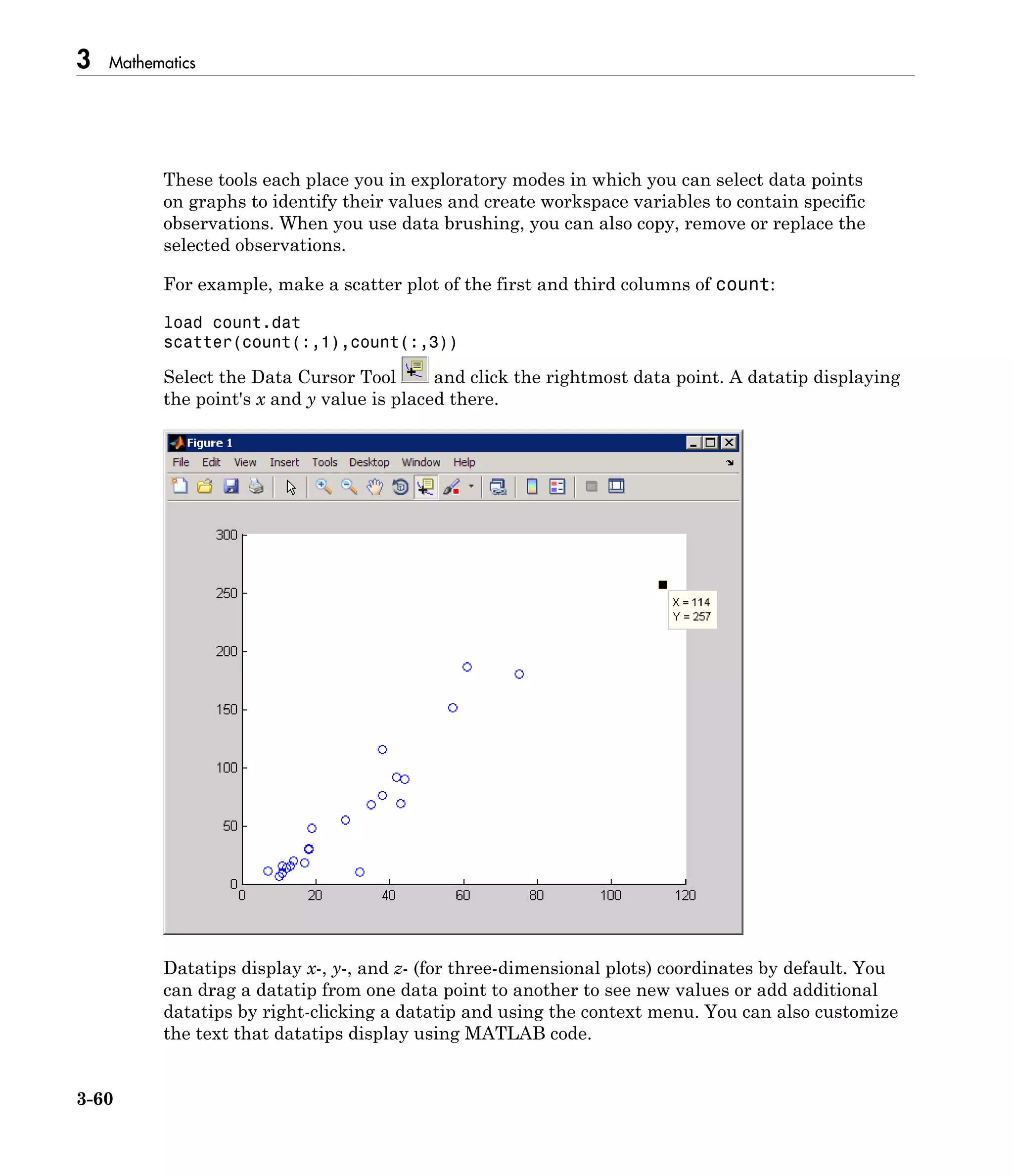 3 Mathematics
3-60
These tools each place you in exploratory modes in which you can select data points
on graphs to identify their values and create workspace variables to contain specific
observations. When you use data brushing, you can also copy, remove or replace the
selected observations.
For example, make a scatter plot of the first and third columns of count:
load count.dat
scatter(count(:,1),count(:,3))
Select the Data Cursor Tool and click the rightmost data point. A datatip displaying
the point's x and y value is placed there.
Datatips display x-, y-, and z- (for three-dimensional plots) coordinates by default. You
can drag a datatip from one data point to another to see new values or add additional
datatips by right-clicking a datatip and using the context menu. You can also customize
the text that datatips display using MATLAB code.
 