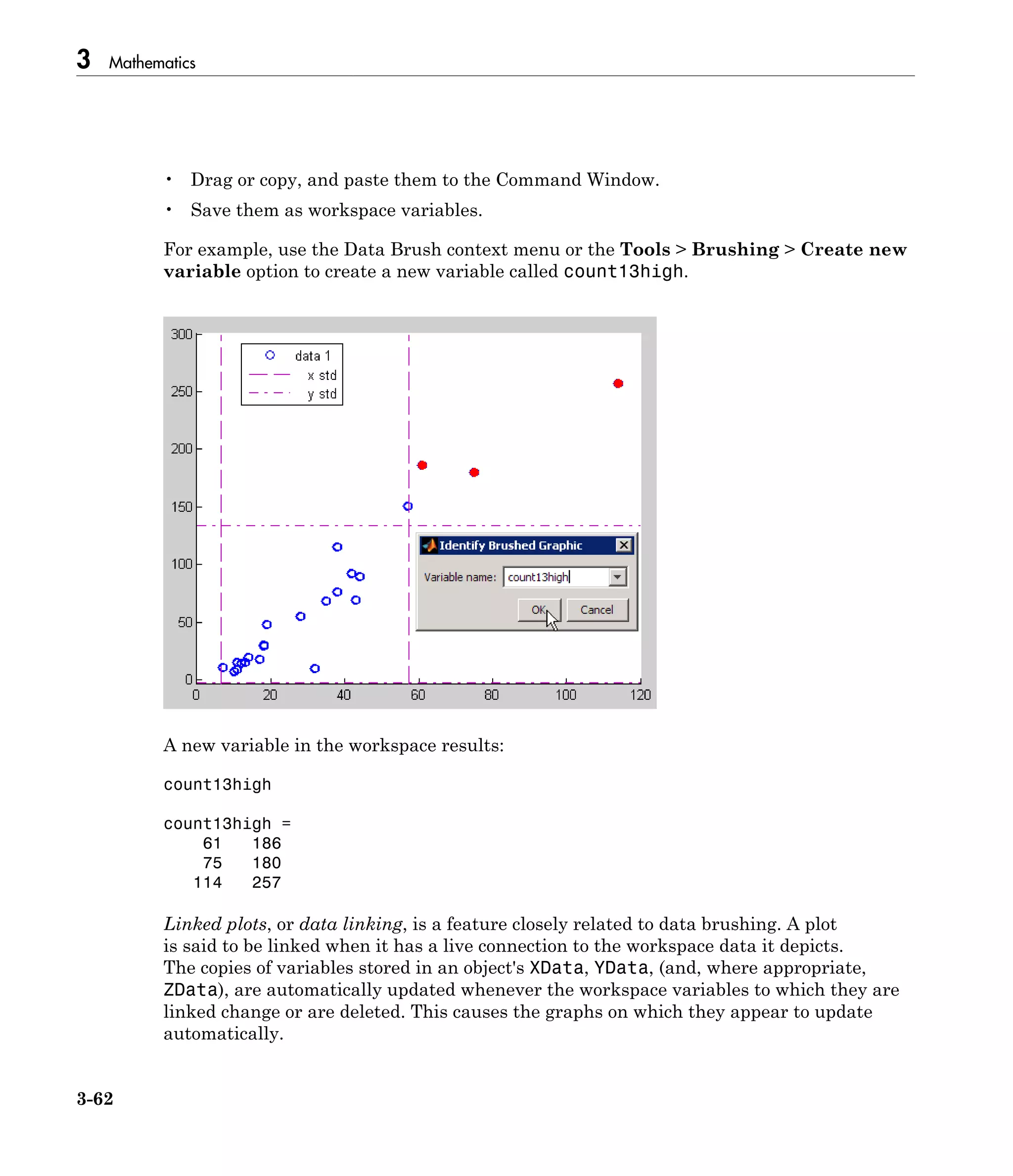 3 Mathematics
3-62
• Drag or copy, and paste them to the Command Window.
• Save them as workspace variables.
For example, use the Data Brush context menu or the Tools > Brushing > Create new
variable option to create a new variable called count13high.
A new variable in the workspace results:
count13high
count13high =
61 186
75 180
114 257
Linked plots, or data linking, is a feature closely related to data brushing. A plot
is said to be linked when it has a live connection to the workspace data it depicts.
The copies of variables stored in an object's XData, YData, (and, where appropriate,
ZData), are automatically updated whenever the workspace variables to which they are
linked change or are deleted. This causes the graphs on which they appear to update
automatically.
 