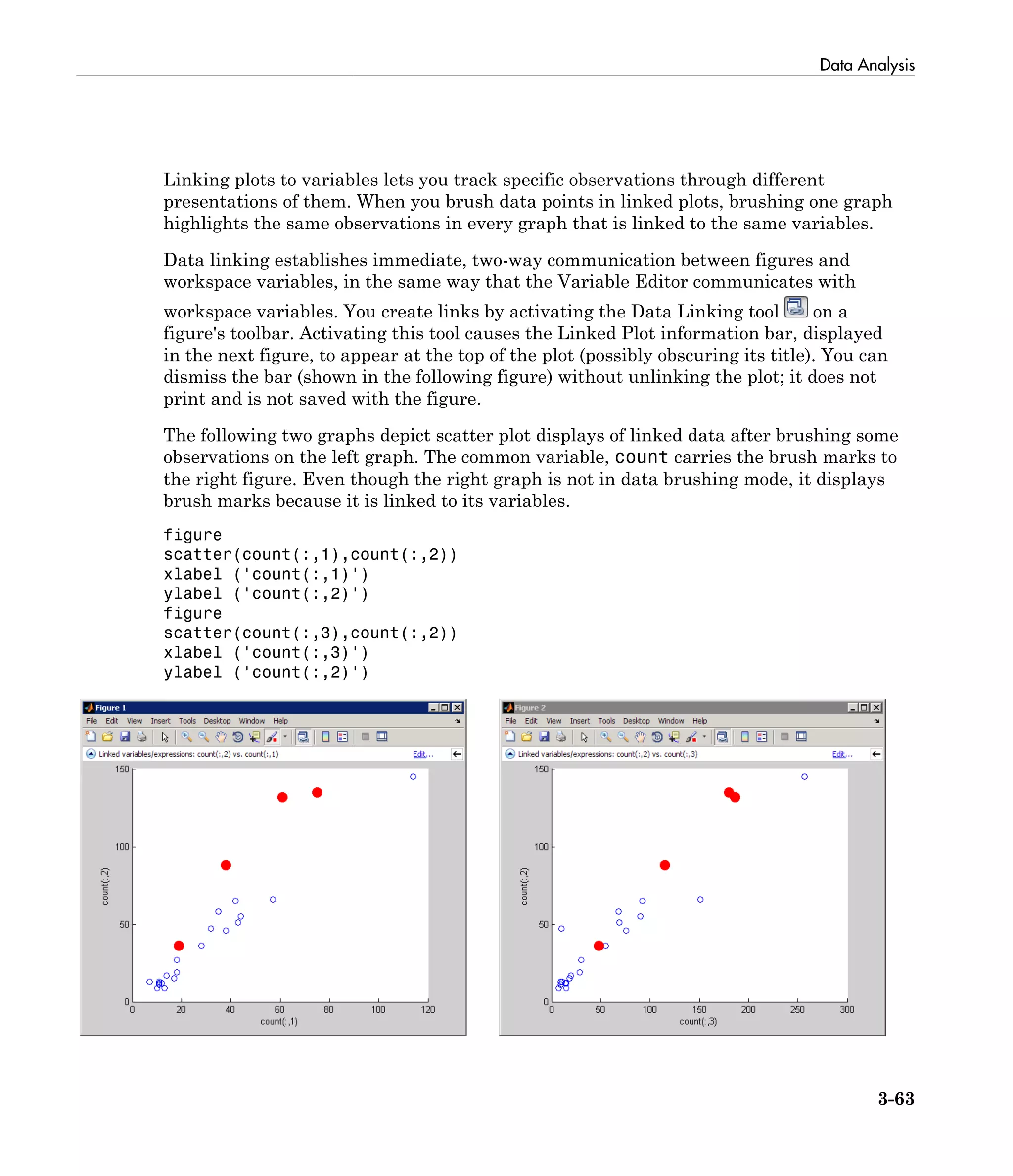 Data Analysis
3-63
Linking plots to variables lets you track specific observations through different
presentations of them. When you brush data points in linked plots, brushing one graph
highlights the same observations in every graph that is linked to the same variables.
Data linking establishes immediate, two-way communication between figures and
workspace variables, in the same way that the Variable Editor communicates with
workspace variables. You create links by activating the Data Linking tool on a
figure's toolbar. Activating this tool causes the Linked Plot information bar, displayed
in the next figure, to appear at the top of the plot (possibly obscuring its title). You can
dismiss the bar (shown in the following figure) without unlinking the plot; it does not
print and is not saved with the figure.
The following two graphs depict scatter plot displays of linked data after brushing some
observations on the left graph. The common variable, count carries the brush marks to
the right figure. Even though the right graph is not in data brushing mode, it displays
brush marks because it is linked to its variables.
figure
scatter(count(:,1),count(:,2))
xlabel ('count(:,1)')
ylabel ('count(:,2)')
figure
scatter(count(:,3),count(:,2))
xlabel ('count(:,3)')
ylabel ('count(:,2)')
 
