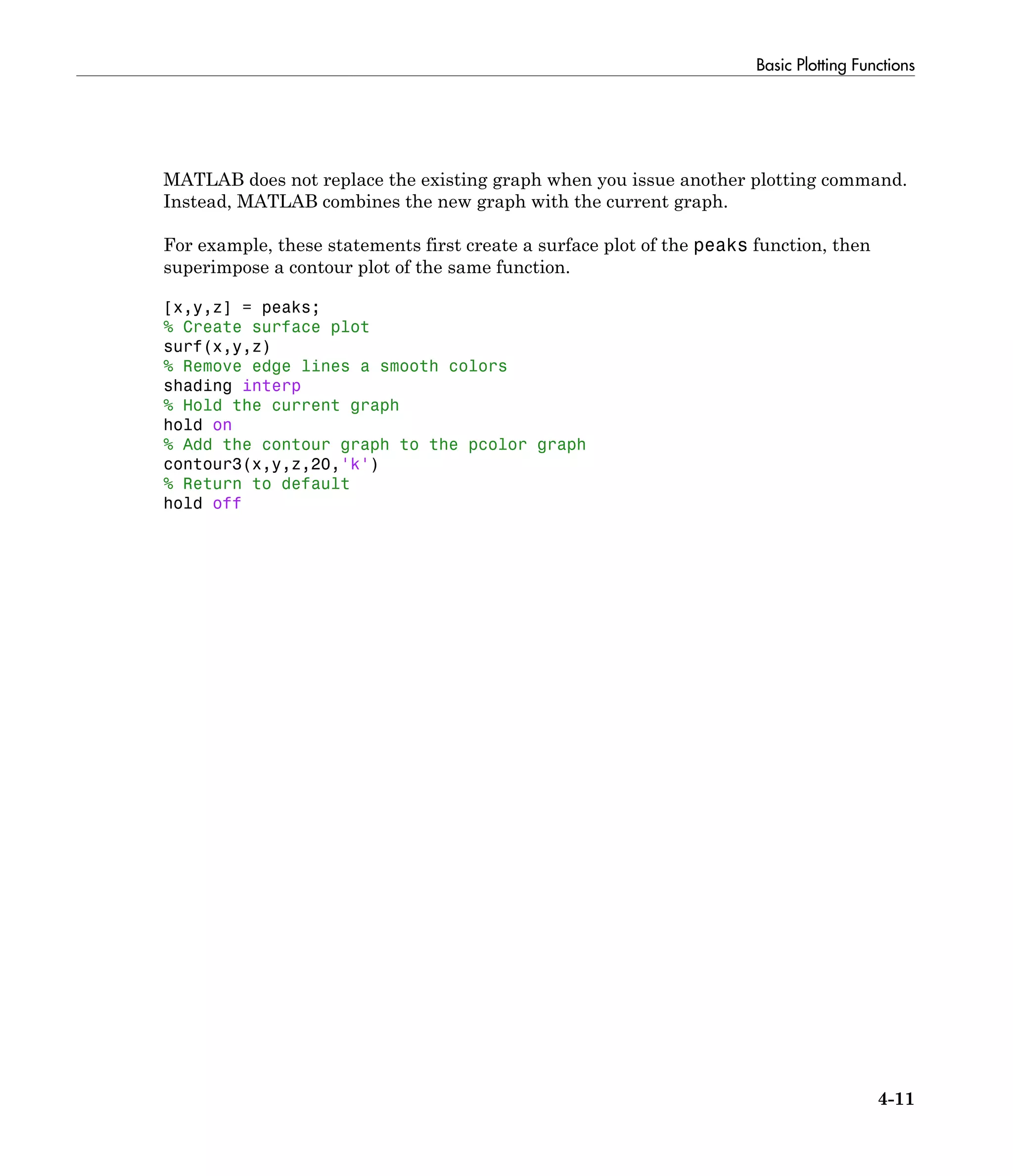 Basic Plotting Functions
4-11
MATLAB does not replace the existing graph when you issue another plotting command.
Instead, MATLAB combines the new graph with the current graph.
For example, these statements first create a surface plot of the peaks function, then
superimpose a contour plot of the same function.
[x,y,z] = peaks;
% Create surface plot
surf(x,y,z)
% Remove edge lines a smooth colors
shading interp
% Hold the current graph
hold on
% Add the contour graph to the pcolor graph
contour3(x,y,z,20,'k')
% Return to default
hold off
 