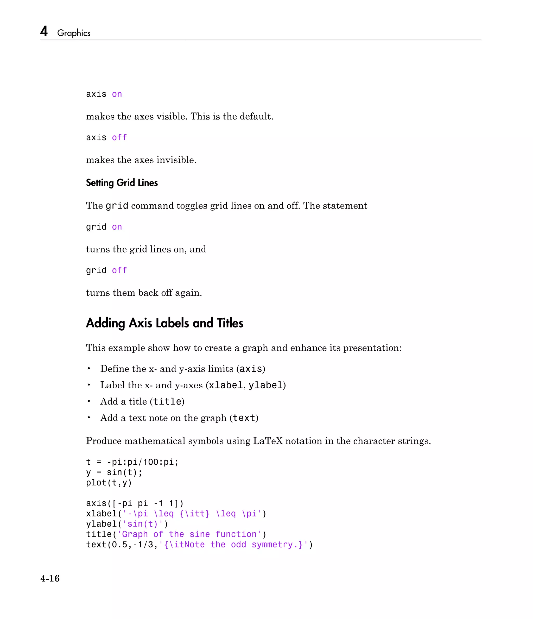4 Graphics
4-16
axis on
makes the axes visible. This is the default.
axis off
makes the axes invisible.
Setting Grid Lines
The grid command toggles grid lines on and off. The statement
grid on
turns the grid lines on, and
grid off
turns them back off again.
Adding Axis Labels and Titles
This example show how to create a graph and enhance its presentation:
• Define the x- and y-axis limits (axis)
• Label the x- and y-axes (xlabel, ylabel)
• Add a title (title)
• Add a text note on the graph (text)
Produce mathematical symbols using LaTeX notation in the character strings.
t = -pi:pi/100:pi;
y = sin(t);
plot(t,y)
axis([-pi pi -1 1])
xlabel('-pi leq {itt} leq pi')
ylabel('sin(t)')
title('Graph of the sine function')
text(0.5,-1/3,'{itNote the odd symmetry.}')
 