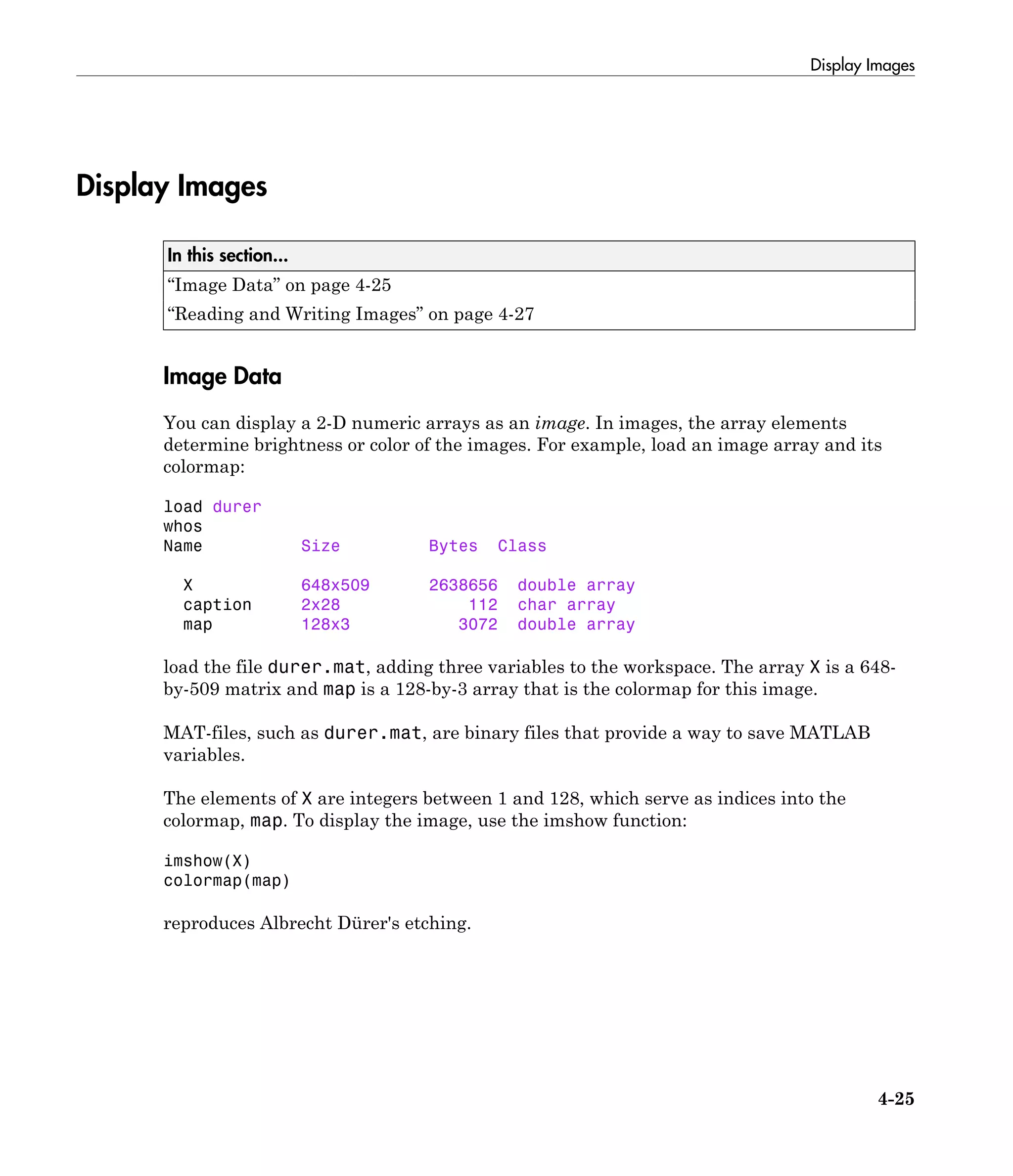 Display Images
4-25
Display Images
In this section...
“Image Data” on page 4-25
“Reading and Writing Images” on page 4-27
Image Data
You can display a 2-D numeric arrays as an image. In images, the array elements
determine brightness or color of the images. For example, load an image array and its
colormap:
load durer
whos
Name Size Bytes Class
X 648x509 2638656 double array
caption 2x28 112 char array
map 128x3 3072 double array
load the file durer.mat, adding three variables to the workspace. The array X is a 648-
by-509 matrix and map is a 128-by-3 array that is the colormap for this image.
MAT-files, such as durer.mat, are binary files that provide a way to save MATLAB
variables.
The elements of X are integers between 1 and 128, which serve as indices into the
colormap, map. To display the image, use the imshow function:
imshow(X)
colormap(map)
reproduces Albrecht Dürer's etching.
 