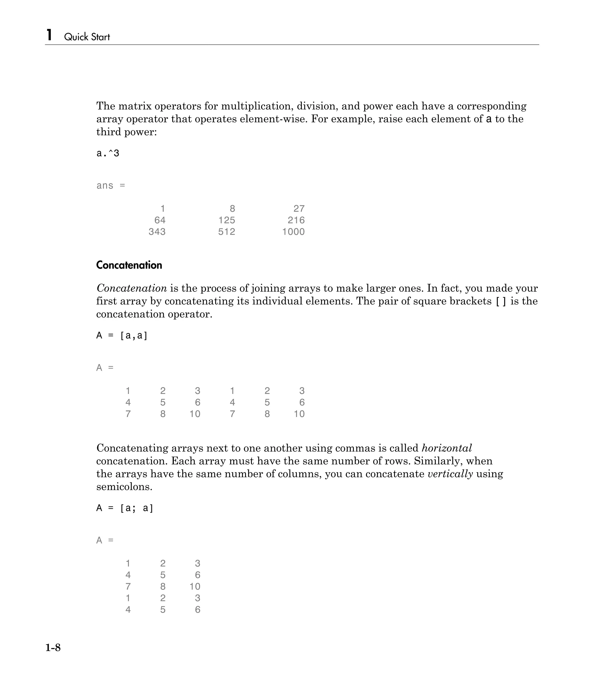 1 Quick Start
1-8
The matrix operators for multiplication, division, and power each have a corresponding
array operator that operates element-wise. For example, raise each element of a to the
third power:
a.^3
ans =
1 8 27
64 125 216
343 512 1000
Concatenation
Concatenation is the process of joining arrays to make larger ones. In fact, you made your
first array by concatenating its individual elements. The pair of square brackets [] is the
concatenation operator.
A = [a,a]
A =
1 2 3 1 2 3
4 5 6 4 5 6
7 8 10 7 8 10
Concatenating arrays next to one another using commas is called horizontal
concatenation. Each array must have the same number of rows. Similarly, when
the arrays have the same number of columns, you can concatenate vertically using
semicolons.
A = [a; a]
A =
1 2 3
4 5 6
7 8 10
1 2 3
4 5 6
 