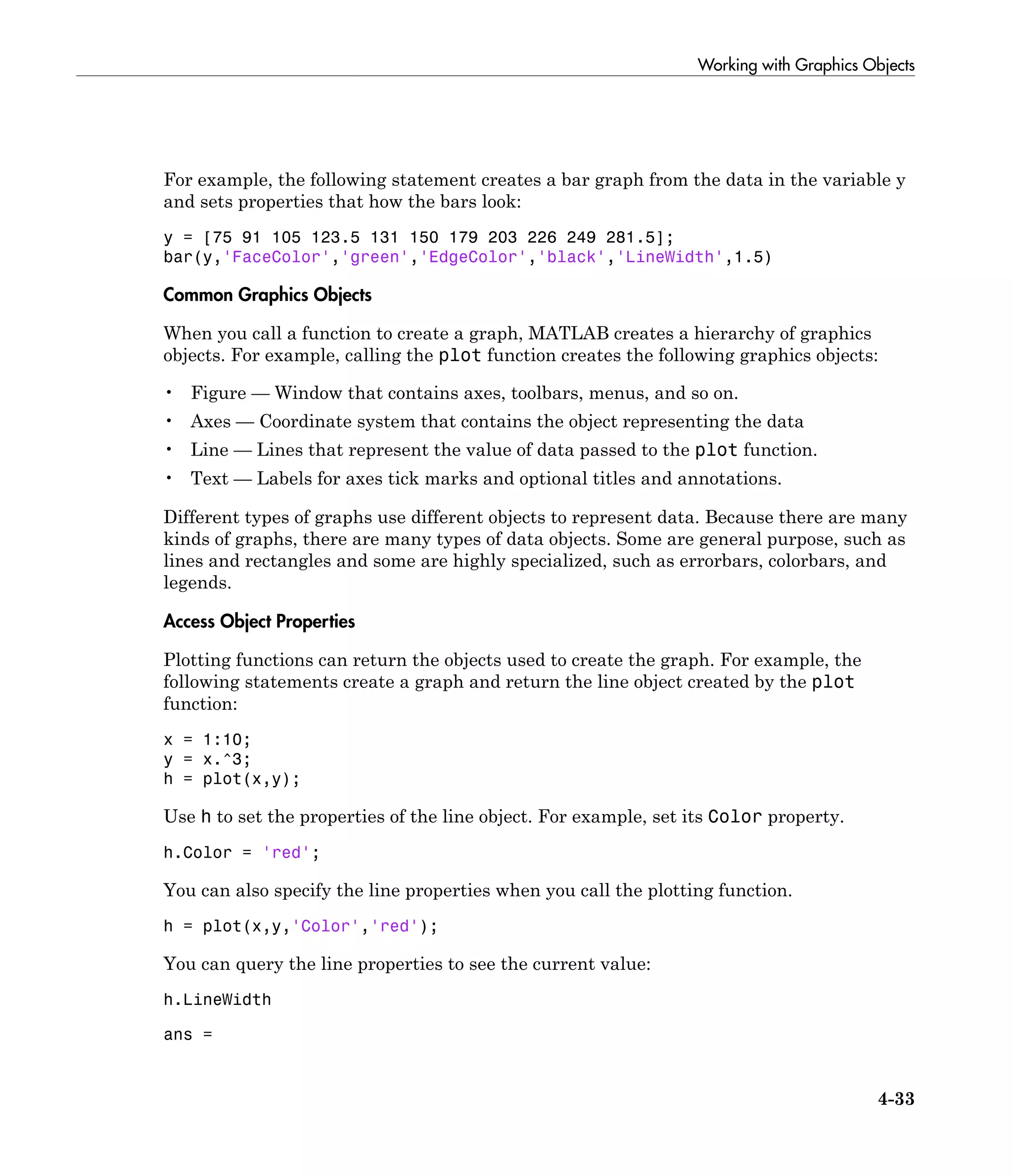 Working with Graphics Objects
4-33
For example, the following statement creates a bar graph from the data in the variable y
and sets properties that how the bars look:
y = [75 91 105 123.5 131 150 179 203 226 249 281.5];
bar(y,'FaceColor','green','EdgeColor','black','LineWidth',1.5)
Common Graphics Objects
When you call a function to create a graph, MATLAB creates a hierarchy of graphics
objects. For example, calling the plot function creates the following graphics objects:
• Figure — Window that contains axes, toolbars, menus, and so on.
• Axes — Coordinate system that contains the object representing the data
• Line — Lines that represent the value of data passed to the plot function.
• Text — Labels for axes tick marks and optional titles and annotations.
Different types of graphs use different objects to represent data. Because there are many
kinds of graphs, there are many types of data objects. Some are general purpose, such as
lines and rectangles and some are highly specialized, such as errorbars, colorbars, and
legends.
Access Object Properties
Plotting functions can return the objects used to create the graph. For example, the
following statements create a graph and return the line object created by the plot
function:
x = 1:10;
y = x.^3;
h = plot(x,y);
Use h to set the properties of the line object. For example, set its Color property.
h.Color = 'red';
You can also specify the line properties when you call the plotting function.
h = plot(x,y,'Color','red');
You can query the line properties to see the current value:
h.LineWidth
ans =
 