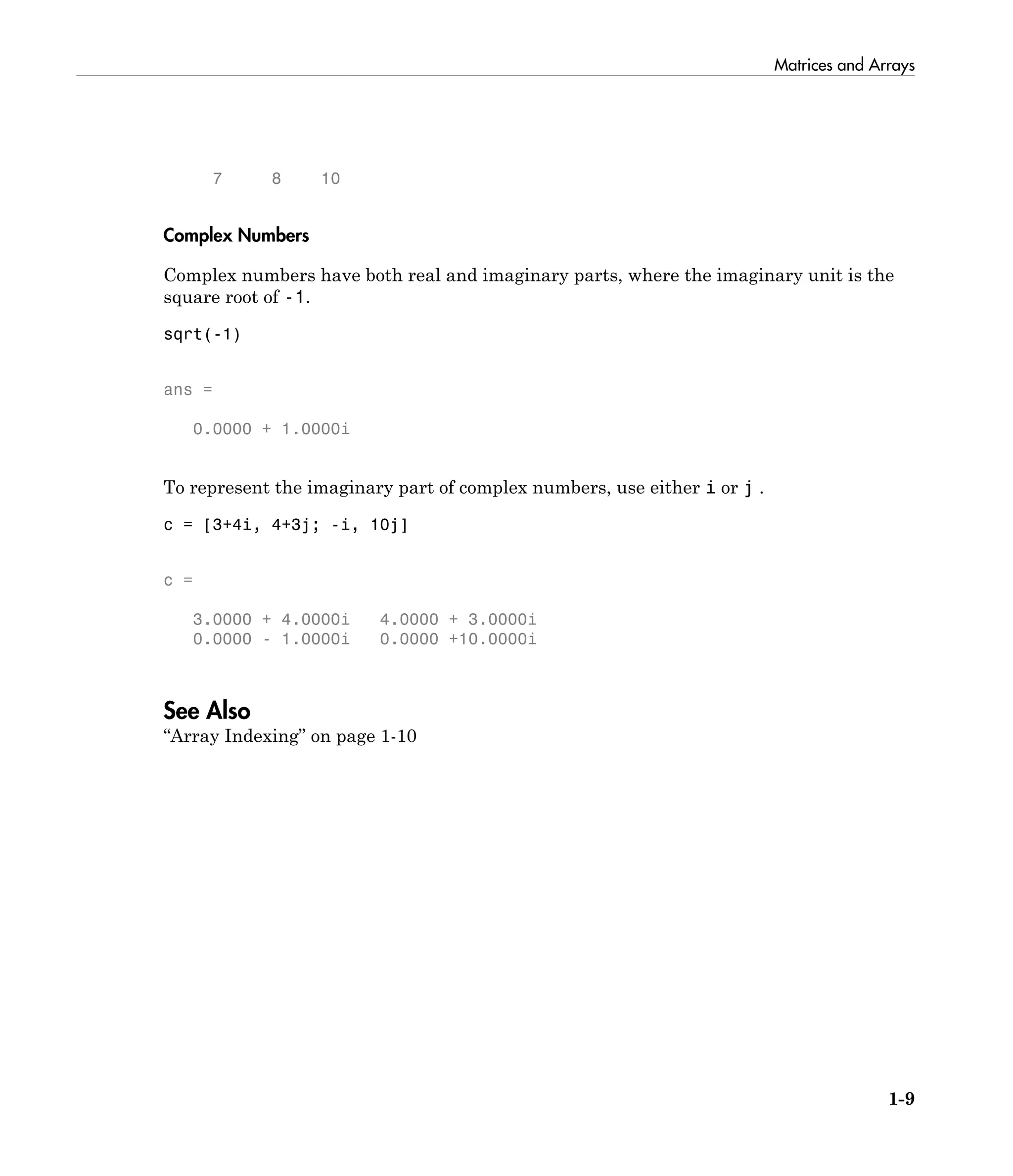 Matrices and Arrays
1-9
7 8 10
Complex Numbers
Complex numbers have both real and imaginary parts, where the imaginary unit is the
square root of -1.
sqrt(-1)
ans =
0.0000 + 1.0000i
To represent the imaginary part of complex numbers, use either i or j .
c = [3+4i, 4+3j; -i, 10j]
c =
3.0000 + 4.0000i 4.0000 + 3.0000i
0.0000 - 1.0000i 0.0000 +10.0000i
See Also
“Array Indexing” on page 1-10
 
