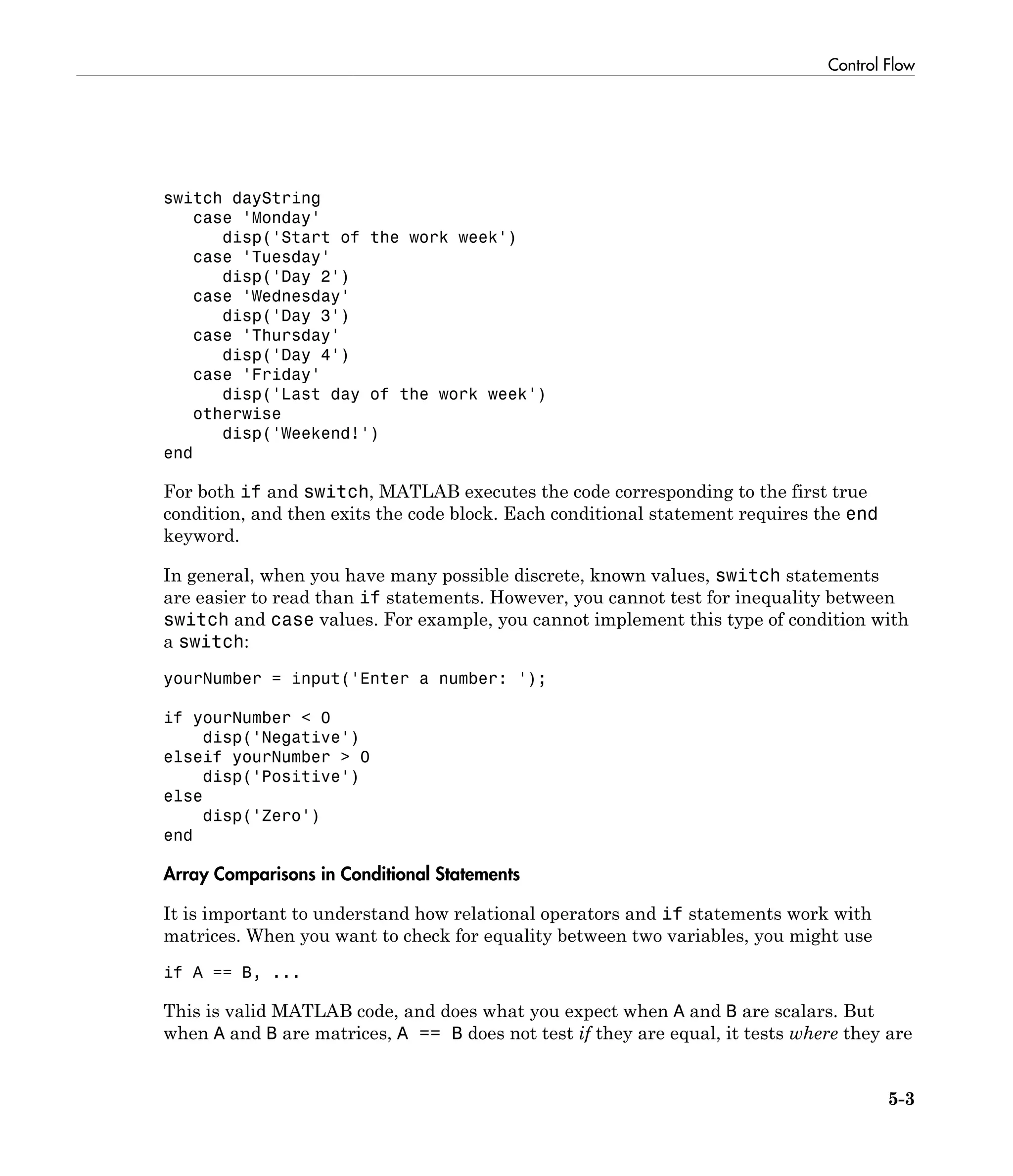 Control Flow
5-3
switch dayString
case 'Monday'
disp('Start of the work week')
case 'Tuesday'
disp('Day 2')
case 'Wednesday'
disp('Day 3')
case 'Thursday'
disp('Day 4')
case 'Friday'
disp('Last day of the work week')
otherwise
disp('Weekend!')
end
For both if and switch, MATLAB executes the code corresponding to the first true
condition, and then exits the code block. Each conditional statement requires the end
keyword.
In general, when you have many possible discrete, known values, switch statements
are easier to read than if statements. However, you cannot test for inequality between
switch and case values. For example, you cannot implement this type of condition with
a switch:
yourNumber = input('Enter a number: ');
if yourNumber < 0
disp('Negative')
elseif yourNumber > 0
disp('Positive')
else
disp('Zero')
end
Array Comparisons in Conditional Statements
It is important to understand how relational operators and if statements work with
matrices. When you want to check for equality between two variables, you might use
if A == B, ...
This is valid MATLAB code, and does what you expect when A and B are scalars. But
when A and B are matrices, A == B does not test if they are equal, it tests where they are
 