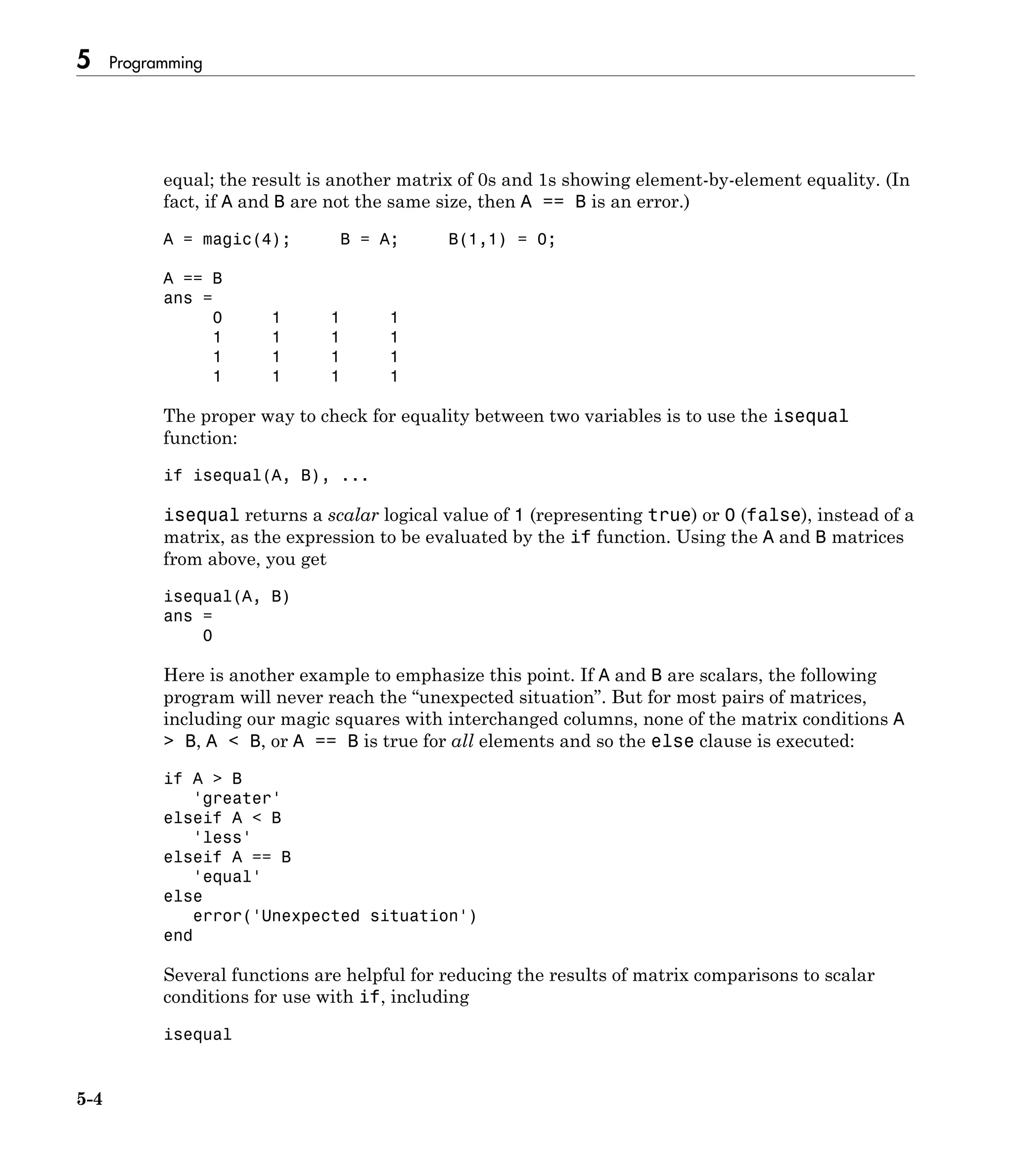 5 Programming
5-4
equal; the result is another matrix of 0s and 1s showing element-by-element equality. (In
fact, if A and B are not the same size, then A == B is an error.)
A = magic(4); B = A; B(1,1) = 0;
A == B
ans =
0 1 1 1
1 1 1 1
1 1 1 1
1 1 1 1
The proper way to check for equality between two variables is to use the isequal
function:
if isequal(A, B), ...
isequal returns a scalar logical value of 1 (representing true) or 0 (false), instead of a
matrix, as the expression to be evaluated by the if function. Using the A and B matrices
from above, you get
isequal(A, B)
ans =
0
Here is another example to emphasize this point. If A and B are scalars, the following
program will never reach the “unexpected situation”. But for most pairs of matrices,
including our magic squares with interchanged columns, none of the matrix conditions A
> B, A < B, or A == B is true for all elements and so the else clause is executed:
if A > B
'greater'
elseif A < B
'less'
elseif A == B
'equal'
else
error('Unexpected situation')
end
Several functions are helpful for reducing the results of matrix comparisons to scalar
conditions for use with if, including
isequal
 