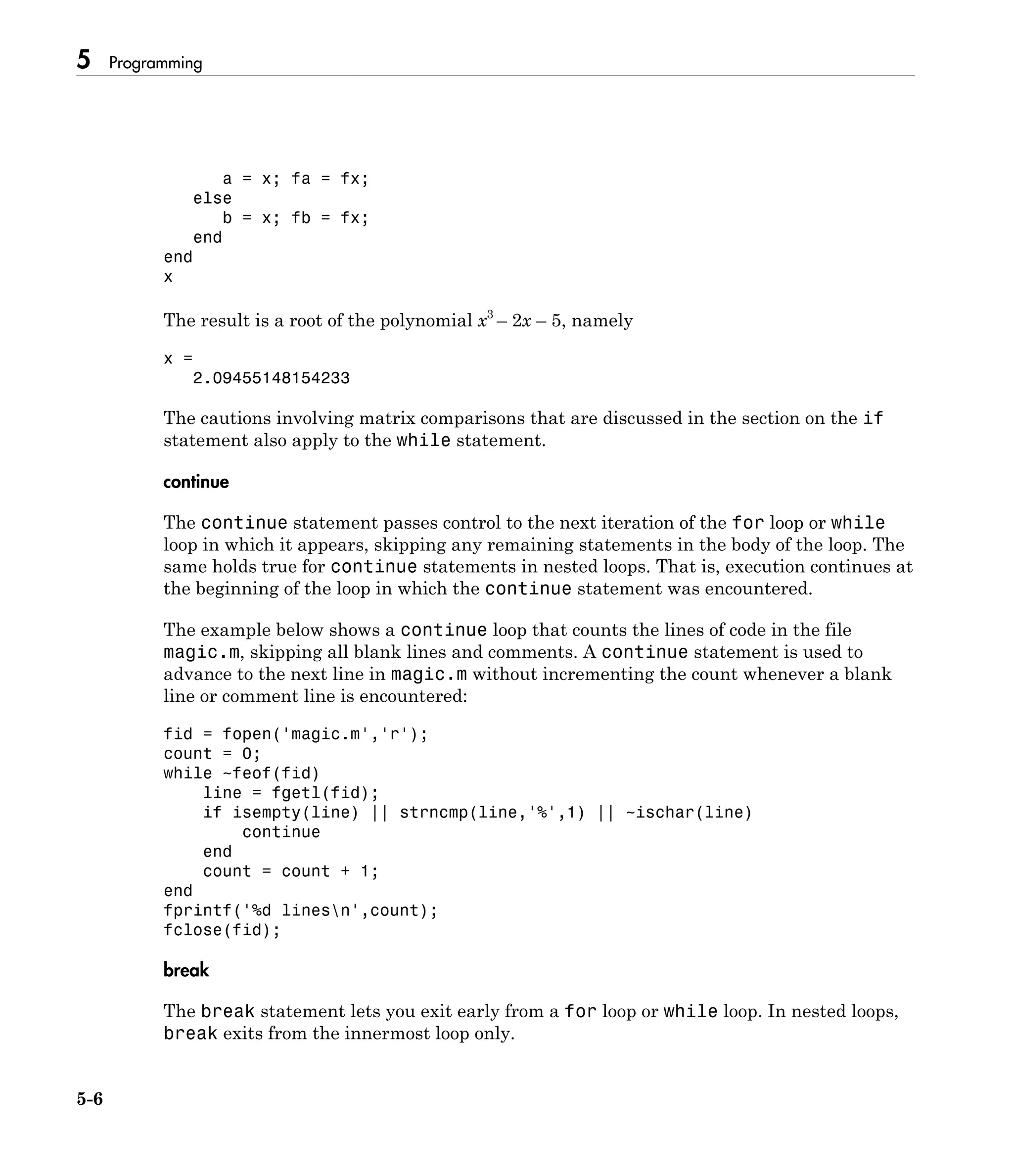 5 Programming
5-6
a = x; fa = fx;
else
b = x; fb = fx;
end
end
x
The result is a root of the polynomial x3
– 2x – 5, namely
x =
2.09455148154233
The cautions involving matrix comparisons that are discussed in the section on the if
statement also apply to the while statement.
continue
The continue statement passes control to the next iteration of the for loop or while
loop in which it appears, skipping any remaining statements in the body of the loop. The
same holds true for continue statements in nested loops. That is, execution continues at
the beginning of the loop in which the continue statement was encountered.
The example below shows a continue loop that counts the lines of code in the file
magic.m, skipping all blank lines and comments. A continue statement is used to
advance to the next line in magic.m without incrementing the count whenever a blank
line or comment line is encountered:
fid = fopen('magic.m','r');
count = 0;
while ~feof(fid)
line = fgetl(fid);
if isempty(line) || strncmp(line,'%',1) || ~ischar(line)
continue
end
count = count + 1;
end
fprintf('%d linesn',count);
fclose(fid);
break
The break statement lets you exit early from a for loop or while loop. In nested loops,
break exits from the innermost loop only.
 