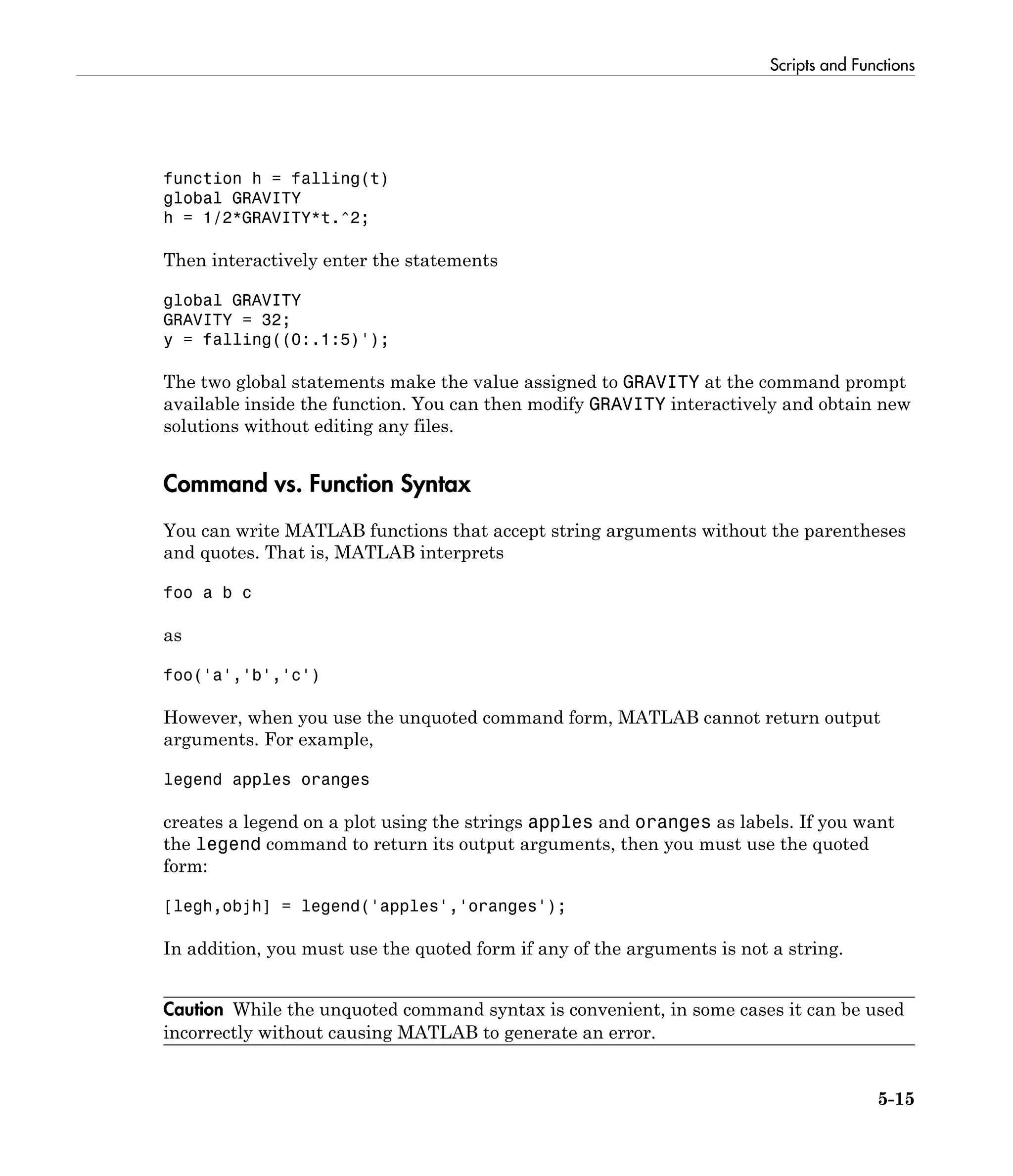 Scripts and Functions
5-15
function h = falling(t)
global GRAVITY
h = 1/2*GRAVITY*t.^2;
Then interactively enter the statements
global GRAVITY
GRAVITY = 32;
y = falling((0:.1:5)');
The two global statements make the value assigned to GRAVITY at the command prompt
available inside the function. You can then modify GRAVITY interactively and obtain new
solutions without editing any files.
Command vs. Function Syntax
You can write MATLAB functions that accept string arguments without the parentheses
and quotes. That is, MATLAB interprets
foo a b c
as
foo('a','b','c')
However, when you use the unquoted command form, MATLAB cannot return output
arguments. For example,
legend apples oranges
creates a legend on a plot using the strings apples and oranges as labels. If you want
the legend command to return its output arguments, then you must use the quoted
form:
[legh,objh] = legend('apples','oranges');
In addition, you must use the quoted form if any of the arguments is not a string.
Caution While the unquoted command syntax is convenient, in some cases it can be used
incorrectly without causing MATLAB to generate an error.
 