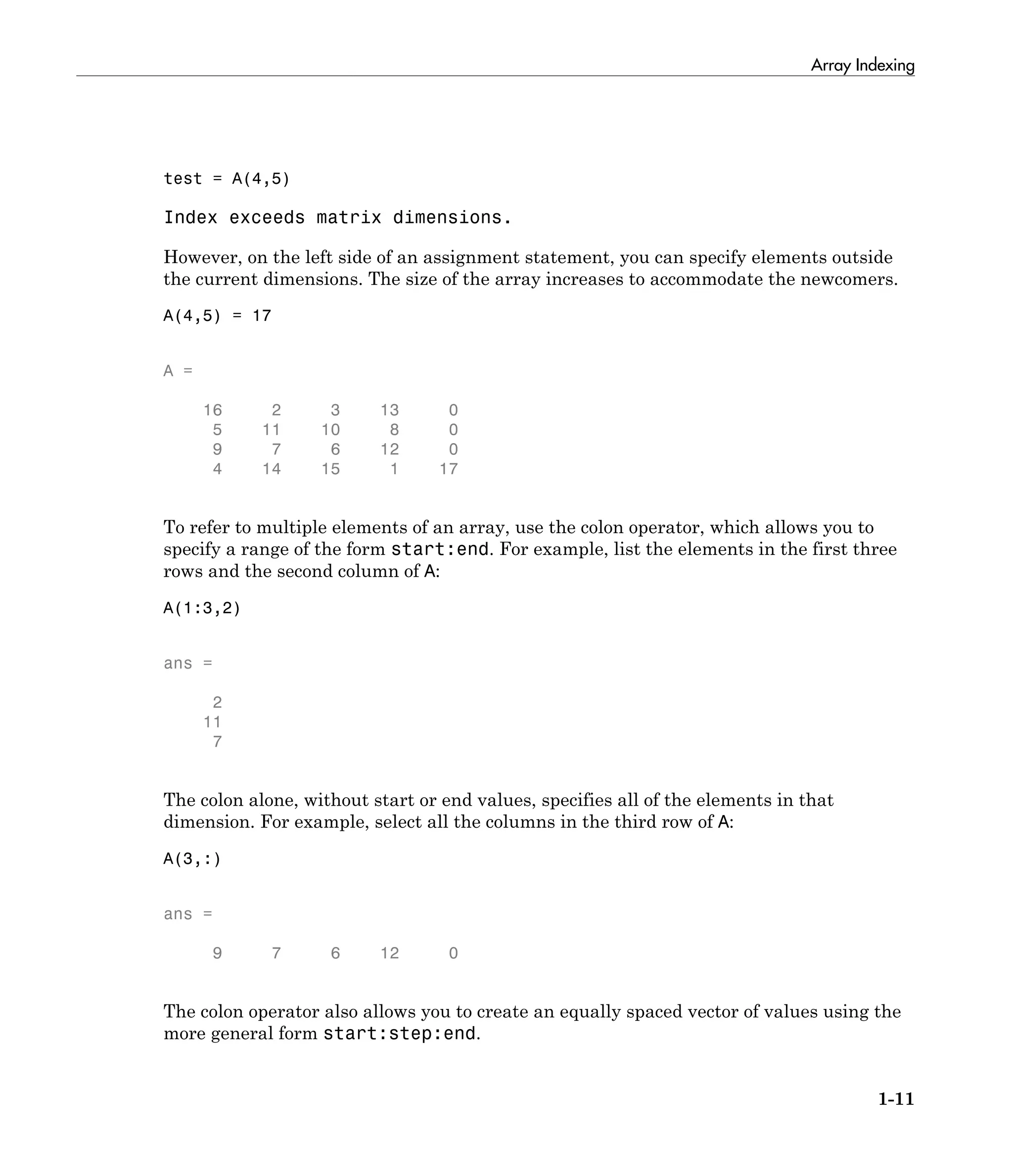 Array Indexing
1-11
test = A(4,5)
Index exceeds matrix dimensions.
However, on the left side of an assignment statement, you can specify elements outside
the current dimensions. The size of the array increases to accommodate the newcomers.
A(4,5) = 17
A =
16 2 3 13 0
5 11 10 8 0
9 7 6 12 0
4 14 15 1 17
To refer to multiple elements of an array, use the colon operator, which allows you to
specify a range of the form start:end. For example, list the elements in the first three
rows and the second column of A:
A(1:3,2)
ans =
2
11
7
The colon alone, without start or end values, specifies all of the elements in that
dimension. For example, select all the columns in the third row of A:
A(3,:)
ans =
9 7 6 12 0
The colon operator also allows you to create an equally spaced vector of values using the
more general form start:step:end.
 
