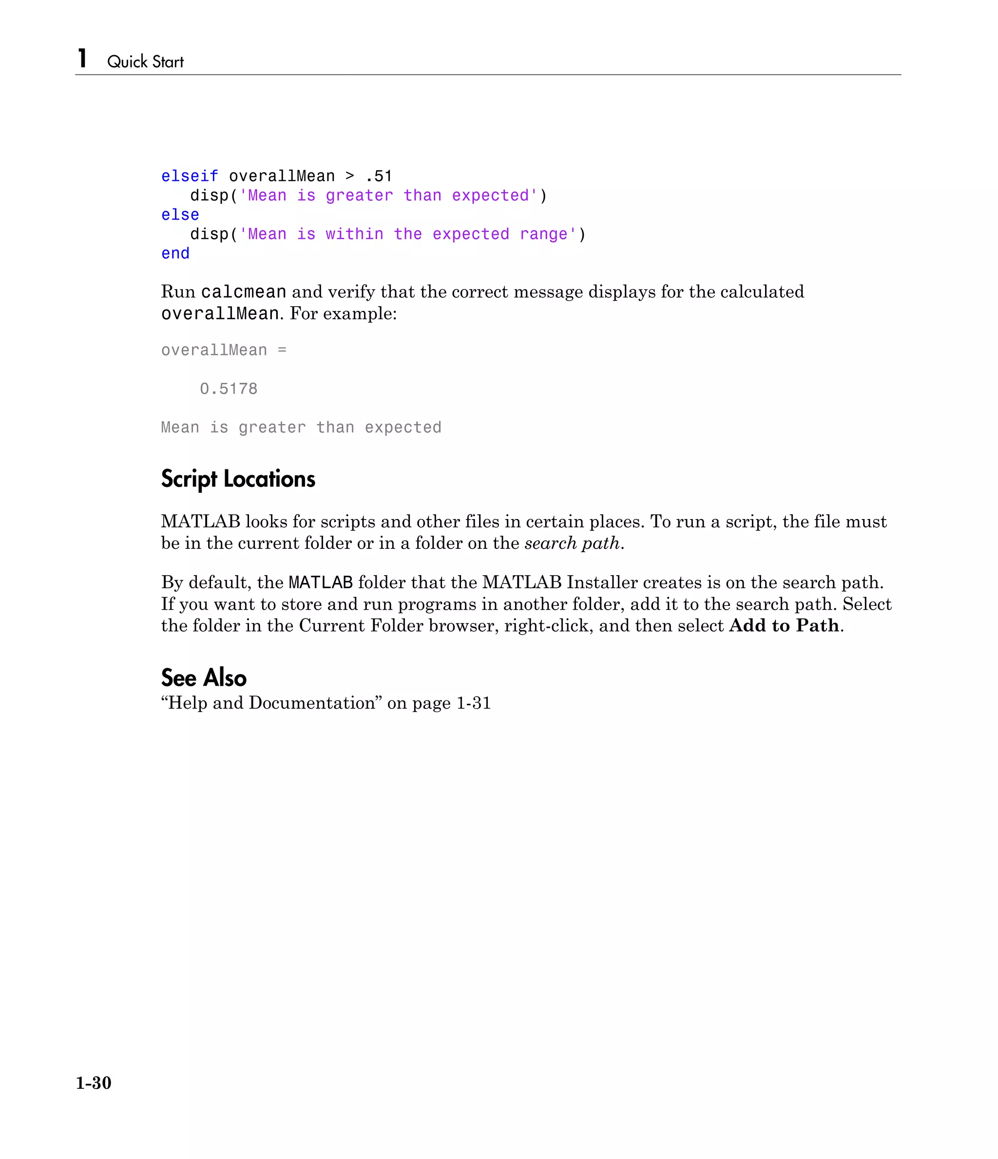 1 Quick Start
1-30
elseif overallMean > .51
disp('Mean is greater than expected')
else
disp('Mean is within the expected range')
end
Run calcmean and verify that the correct message displays for the calculated
overallMean. For example:
overallMean =
0.5178
Mean is greater than expected
Script Locations
MATLAB looks for scripts and other files in certain places. To run a script, the file must
be in the current folder or in a folder on the search path.
By default, the MATLAB folder that the MATLAB Installer creates is on the search path.
If you want to store and run programs in another folder, add it to the search path. Select
the folder in the Current Folder browser, right-click, and then select Add to Path.
See Also
“Help and Documentation” on page 1-31
 
