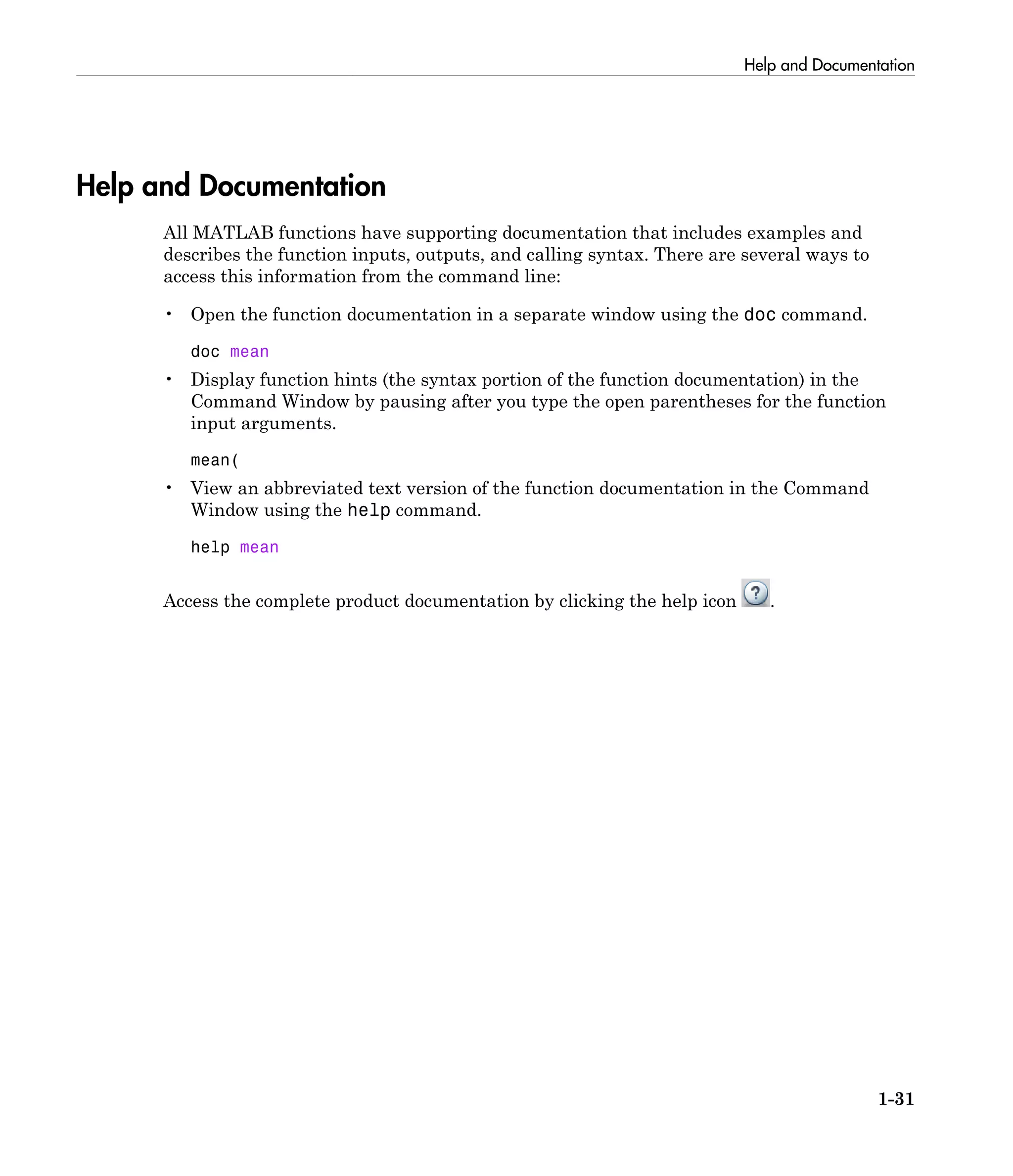 Help and Documentation
1-31
Help and Documentation
All MATLAB functions have supporting documentation that includes examples and
describes the function inputs, outputs, and calling syntax. There are several ways to
access this information from the command line:
• Open the function documentation in a separate window using the doc command.
doc mean
• Display function hints (the syntax portion of the function documentation) in the
Command Window by pausing after you type the open parentheses for the function
input arguments.
mean(
• View an abbreviated text version of the function documentation in the Command
Window using the help command.
help mean
Access the complete product documentation by clicking the help icon .
 