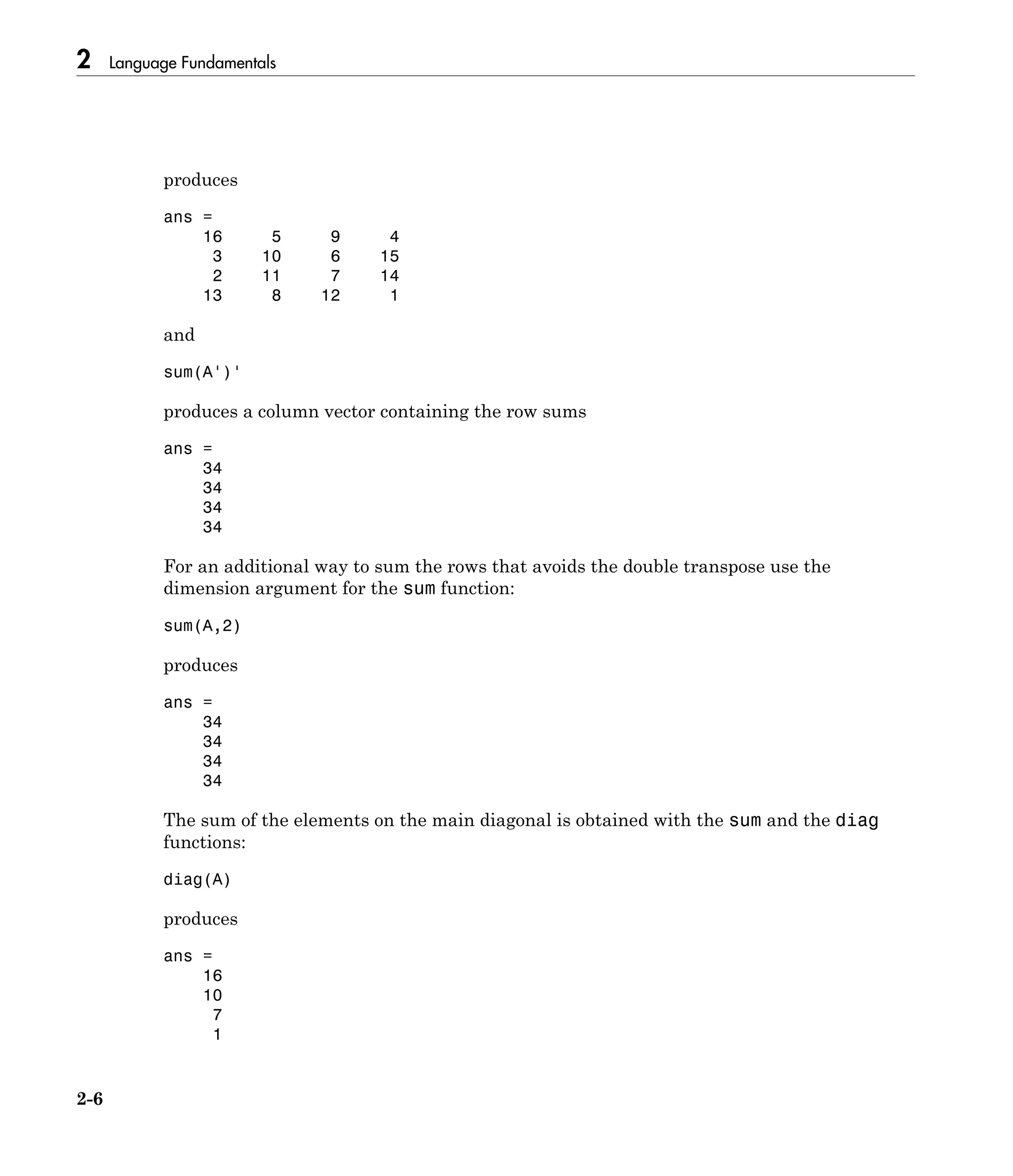 2 Language Fundamentals
2-6
produces
ans =
16 5 9 4
3 10 6 15
2 11 7 14
13 8 12 1
and
sum(A')'
produces a column vector containing the row sums
ans =
34
34
34
34
For an additional way to sum the rows that avoids the double transpose use the
dimension argument for the sum function:
sum(A,2)
produces
ans =
34
34
34
34
The sum of the elements on the main diagonal is obtained with the sum and the diag
functions:
diag(A)
produces
ans =
16
10
7
1
 