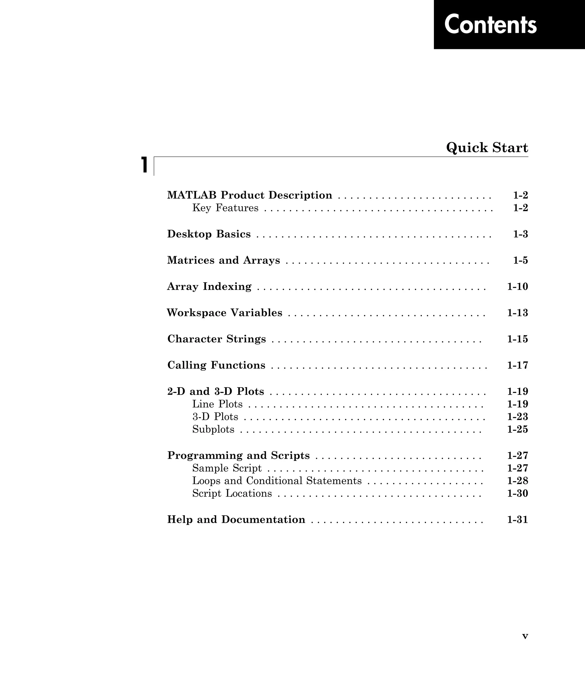 v
Contents
Quick Start
1
MATLAB Product Description . . . . . . . . . . . . . . . . . . . . . . . . . 1-2
Key Features . . . . . . . . . . . . . . . . . . . . . . . . . . . . . . . . . . . . . 1-2
Desktop Basics . . . . . . . . . . . . . . . . . . . . . . . . . . . . . . . . . . . . . . 1-3
Matrices and Arrays . . . . . . . . . . . . . . . . . . . . . . . . . . . . . . . . . 1-5
Array Indexing . . . . . . . . . . . . . . . . . . . . . . . . . . . . . . . . . . . . . 1-10
Workspace Variables . . . . . . . . . . . . . . . . . . . . . . . . . . . . . . . . 1-13
Character Strings . . . . . . . . . . . . . . . . . . . . . . . . . . . . . . . . . . 1-15
Calling Functions . . . . . . . . . . . . . . . . . . . . . . . . . . . . . . . . . . . 1-17
2-D and 3-D Plots . . . . . . . . . . . . . . . . . . . . . . . . . . . . . . . . . . . 1-19
Line Plots . . . . . . . . . . . . . . . . . . . . . . . . . . . . . . . . . . . . . . 1-19
3-D Plots . . . . . . . . . . . . . . . . . . . . . . . . . . . . . . . . . . . . . . . 1-23
Subplots . . . . . . . . . . . . . . . . . . . . . . . . . . . . . . . . . . . . . . . 1-25
Programming and Scripts . . . . . . . . . . . . . . . . . . . . . . . . . . . 1-27
Sample Script . . . . . . . . . . . . . . . . . . . . . . . . . . . . . . . . . . . 1-27
Loops and Conditional Statements . . . . . . . . . . . . . . . . . . . 1-28
Script Locations . . . . . . . . . . . . . . . . . . . . . . . . . . . . . . . . . 1-30
Help and Documentation . . . . . . . . . . . . . . . . . . . . . . . . . . . . 1-31
 