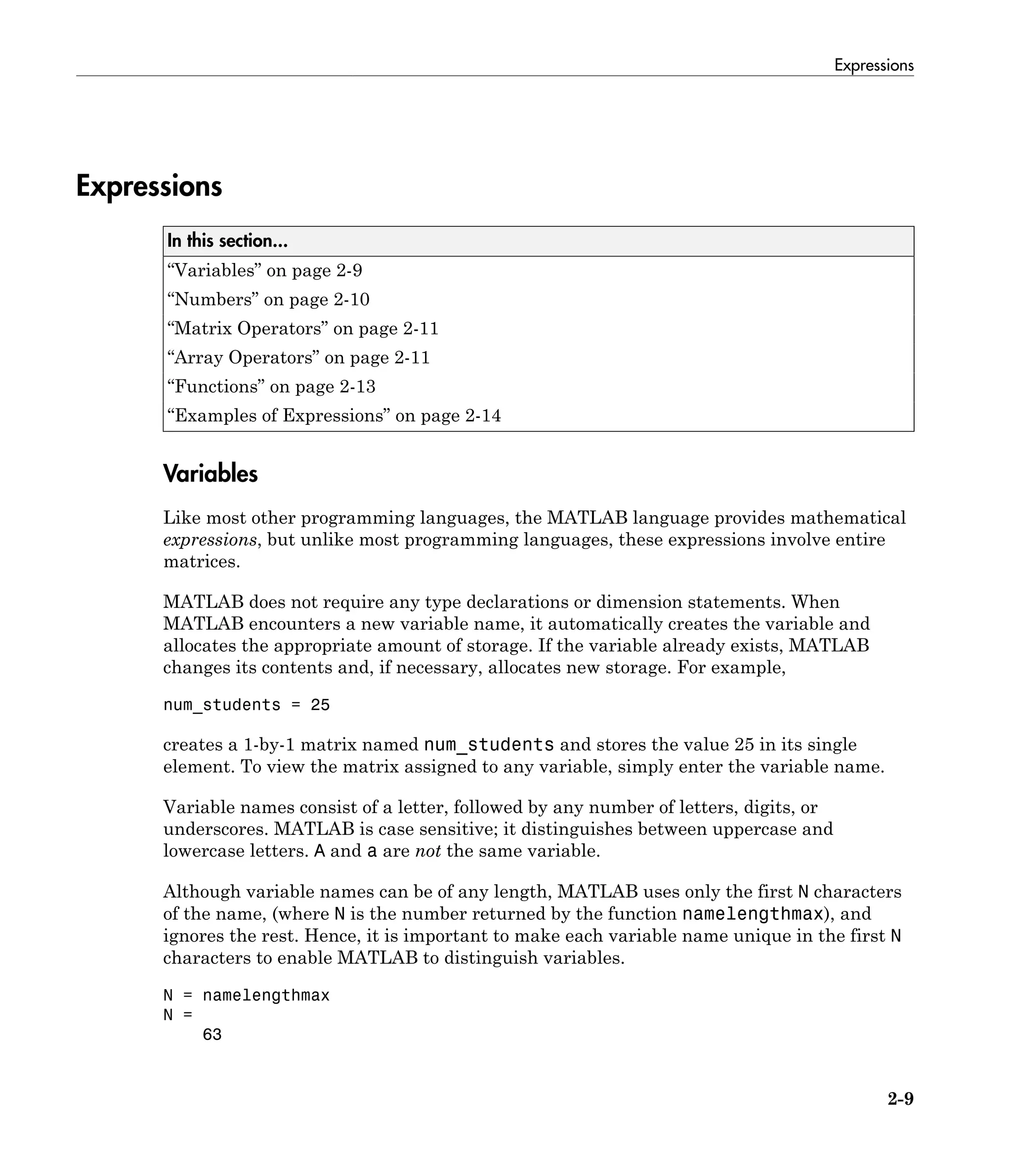 Expressions
2-9
Expressions
In this section...
“Variables” on page 2-9
“Numbers” on page 2-10
“Matrix Operators” on page 2-11
“Array Operators” on page 2-11
“Functions” on page 2-13
“Examples of Expressions” on page 2-14
Variables
Like most other programming languages, the MATLAB language provides mathematical
expressions, but unlike most programming languages, these expressions involve entire
matrices.
MATLAB does not require any type declarations or dimension statements. When
MATLAB encounters a new variable name, it automatically creates the variable and
allocates the appropriate amount of storage. If the variable already exists, MATLAB
changes its contents and, if necessary, allocates new storage. For example,
num_students = 25
creates a 1-by-1 matrix named num_students and stores the value 25 in its single
element. To view the matrix assigned to any variable, simply enter the variable name.
Variable names consist of a letter, followed by any number of letters, digits, or
underscores. MATLAB is case sensitive; it distinguishes between uppercase and
lowercase letters. A and a are not the same variable.
Although variable names can be of any length, MATLAB uses only the first N characters
of the name, (where N is the number returned by the function namelengthmax), and
ignores the rest. Hence, it is important to make each variable name unique in the first N
characters to enable MATLAB to distinguish variables.
N = namelengthmax
N =
63
 