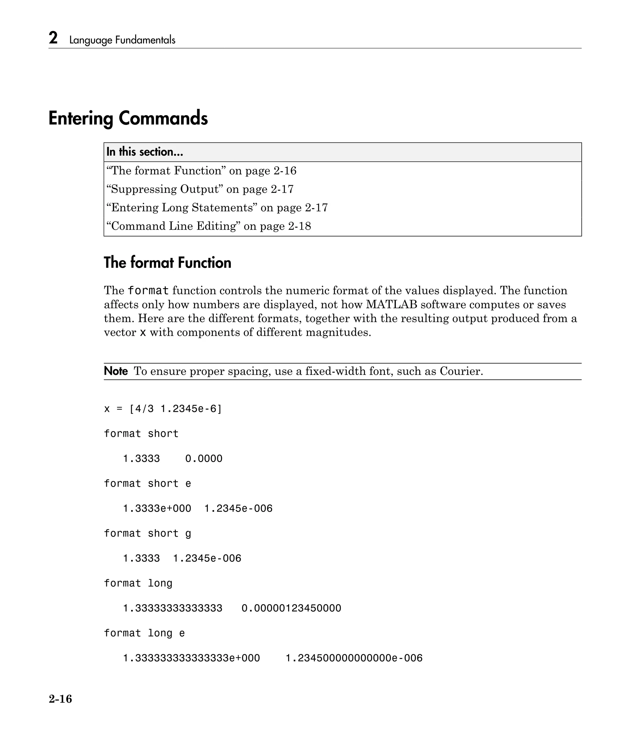 2 Language Fundamentals
2-16
Entering Commands
In this section...
“The format Function” on page 2-16
“Suppressing Output” on page 2-17
“Entering Long Statements” on page 2-17
“Command Line Editing” on page 2-18
The format Function
The format function controls the numeric format of the values displayed. The function
affects only how numbers are displayed, not how MATLAB software computes or saves
them. Here are the different formats, together with the resulting output produced from a
vector x with components of different magnitudes.
Note To ensure proper spacing, use a fixed-width font, such as Courier.
x = [4/3 1.2345e-6]
format short
1.3333 0.0000
format short e
1.3333e+000 1.2345e-006
format short g
1.3333 1.2345e-006
format long
1.33333333333333 0.00000123450000
format long e
1.333333333333333e+000 1.234500000000000e-006
 