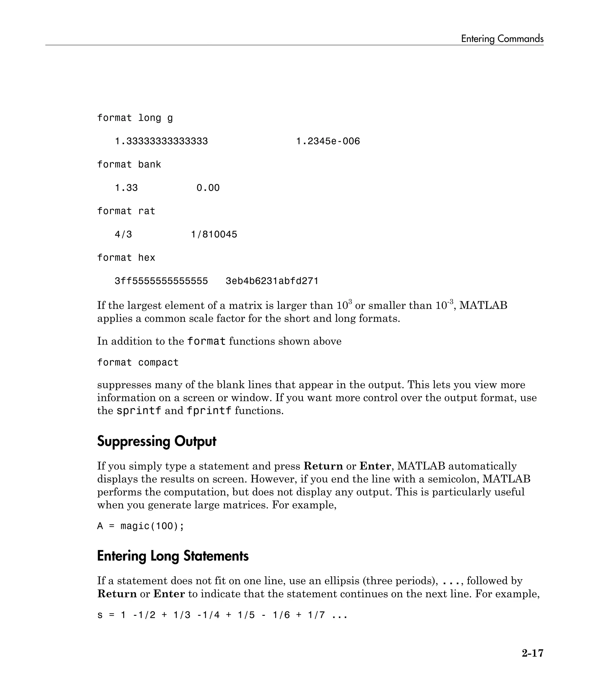 Entering Commands
2-17
format long g
1.33333333333333 1.2345e-006
format bank
1.33 0.00
format rat
4/3 1/810045
format hex
3ff5555555555555 3eb4b6231abfd271
If the largest element of a matrix is larger than 103
or smaller than 10-3
, MATLAB
applies a common scale factor for the short and long formats.
In addition to the format functions shown above
format compact
suppresses many of the blank lines that appear in the output. This lets you view more
information on a screen or window. If you want more control over the output format, use
the sprintf and fprintf functions.
Suppressing Output
If you simply type a statement and press Return or Enter, MATLAB automatically
displays the results on screen. However, if you end the line with a semicolon, MATLAB
performs the computation, but does not display any output. This is particularly useful
when you generate large matrices. For example,
A = magic(100);
Entering Long Statements
If a statement does not fit on one line, use an ellipsis (three periods), ..., followed by
Return or Enter to indicate that the statement continues on the next line. For example,
s = 1 -1/2 + 1/3 -1/4 + 1/5 - 1/6 + 1/7 ...
 
