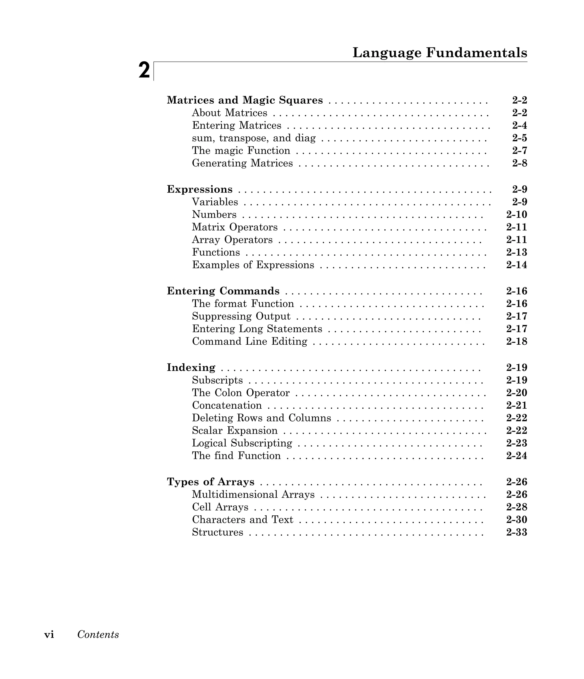 vi Contents
Language Fundamentals
2
Matrices and Magic Squares . . . . . . . . . . . . . . . . . . . . . . . . . . 2-2
About Matrices . . . . . . . . . . . . . . . . . . . . . . . . . . . . . . . . . . . 2-2
Entering Matrices . . . . . . . . . . . . . . . . . . . . . . . . . . . . . . . . . 2-4
sum, transpose, and diag . . . . . . . . . . . . . . . . . . . . . . . . . . . 2-5
The magic Function . . . . . . . . . . . . . . . . . . . . . . . . . . . . . . . 2-7
Generating Matrices . . . . . . . . . . . . . . . . . . . . . . . . . . . . . . . 2-8
Expressions . . . . . . . . . . . . . . . . . . . . . . . . . . . . . . . . . . . . . . . . . 2-9
Variables . . . . . . . . . . . . . . . . . . . . . . . . . . . . . . . . . . . . . . . . 2-9
Numbers . . . . . . . . . . . . . . . . . . . . . . . . . . . . . . . . . . . . . . . 2-10
Matrix Operators . . . . . . . . . . . . . . . . . . . . . . . . . . . . . . . . . 2-11
Array Operators . . . . . . . . . . . . . . . . . . . . . . . . . . . . . . . . . 2-11
Functions . . . . . . . . . . . . . . . . . . . . . . . . . . . . . . . . . . . . . . . 2-13
Examples of Expressions . . . . . . . . . . . . . . . . . . . . . . . . . . . 2-14
Entering Commands . . . . . . . . . . . . . . . . . . . . . . . . . . . . . . . . 2-16
The format Function . . . . . . . . . . . . . . . . . . . . . . . . . . . . . . 2-16
Suppressing Output . . . . . . . . . . . . . . . . . . . . . . . . . . . . . . 2-17
Entering Long Statements . . . . . . . . . . . . . . . . . . . . . . . . . 2-17
Command Line Editing . . . . . . . . . . . . . . . . . . . . . . . . . . . . 2-18
Indexing . . . . . . . . . . . . . . . . . . . . . . . . . . . . . . . . . . . . . . . . . . 2-19
Subscripts . . . . . . . . . . . . . . . . . . . . . . . . . . . . . . . . . . . . . . 2-19
The Colon Operator . . . . . . . . . . . . . . . . . . . . . . . . . . . . . . . 2-20
Concatenation . . . . . . . . . . . . . . . . . . . . . . . . . . . . . . . . . . . 2-21
Deleting Rows and Columns . . . . . . . . . . . . . . . . . . . . . . . . 2-22
Scalar Expansion . . . . . . . . . . . . . . . . . . . . . . . . . . . . . . . . . 2-22
Logical Subscripting . . . . . . . . . . . . . . . . . . . . . . . . . . . . . . 2-23
The find Function . . . . . . . . . . . . . . . . . . . . . . . . . . . . . . . . 2-24
Types of Arrays . . . . . . . . . . . . . . . . . . . . . . . . . . . . . . . . . . . . 2-26
Multidimensional Arrays . . . . . . . . . . . . . . . . . . . . . . . . . . . 2-26
Cell Arrays . . . . . . . . . . . . . . . . . . . . . . . . . . . . . . . . . . . . . 2-28
Characters and Text . . . . . . . . . . . . . . . . . . . . . . . . . . . . . . 2-30
Structures . . . . . . . . . . . . . . . . . . . . . . . . . . . . . . . . . . . . . . 2-33
 