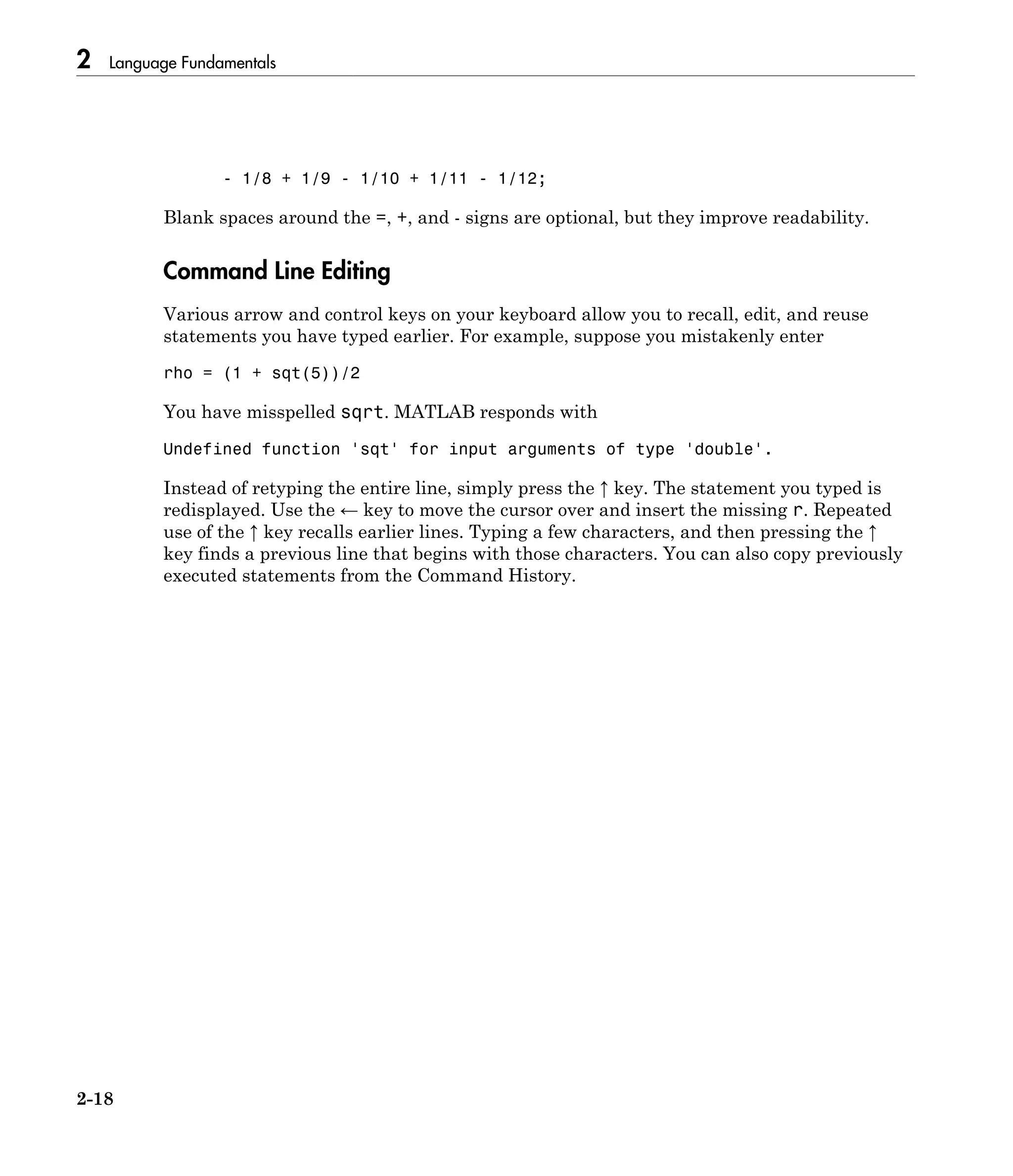 2 Language Fundamentals
2-18
- 1/8 + 1/9 - 1/10 + 1/11 - 1/12;
Blank spaces around the =, +, and - signs are optional, but they improve readability.
Command Line Editing
Various arrow and control keys on your keyboard allow you to recall, edit, and reuse
statements you have typed earlier. For example, suppose you mistakenly enter
rho = (1 + sqt(5))/2
You have misspelled sqrt. MATLAB responds with
Undefined function 'sqt' for input arguments of type 'double'.
Instead of retyping the entire line, simply press the ↑ key. The statement you typed is
redisplayed. Use the ← key to move the cursor over and insert the missing r. Repeated
use of the ↑ key recalls earlier lines. Typing a few characters, and then pressing the ↑
key finds a previous line that begins with those characters. You can also copy previously
executed statements from the Command History.
 