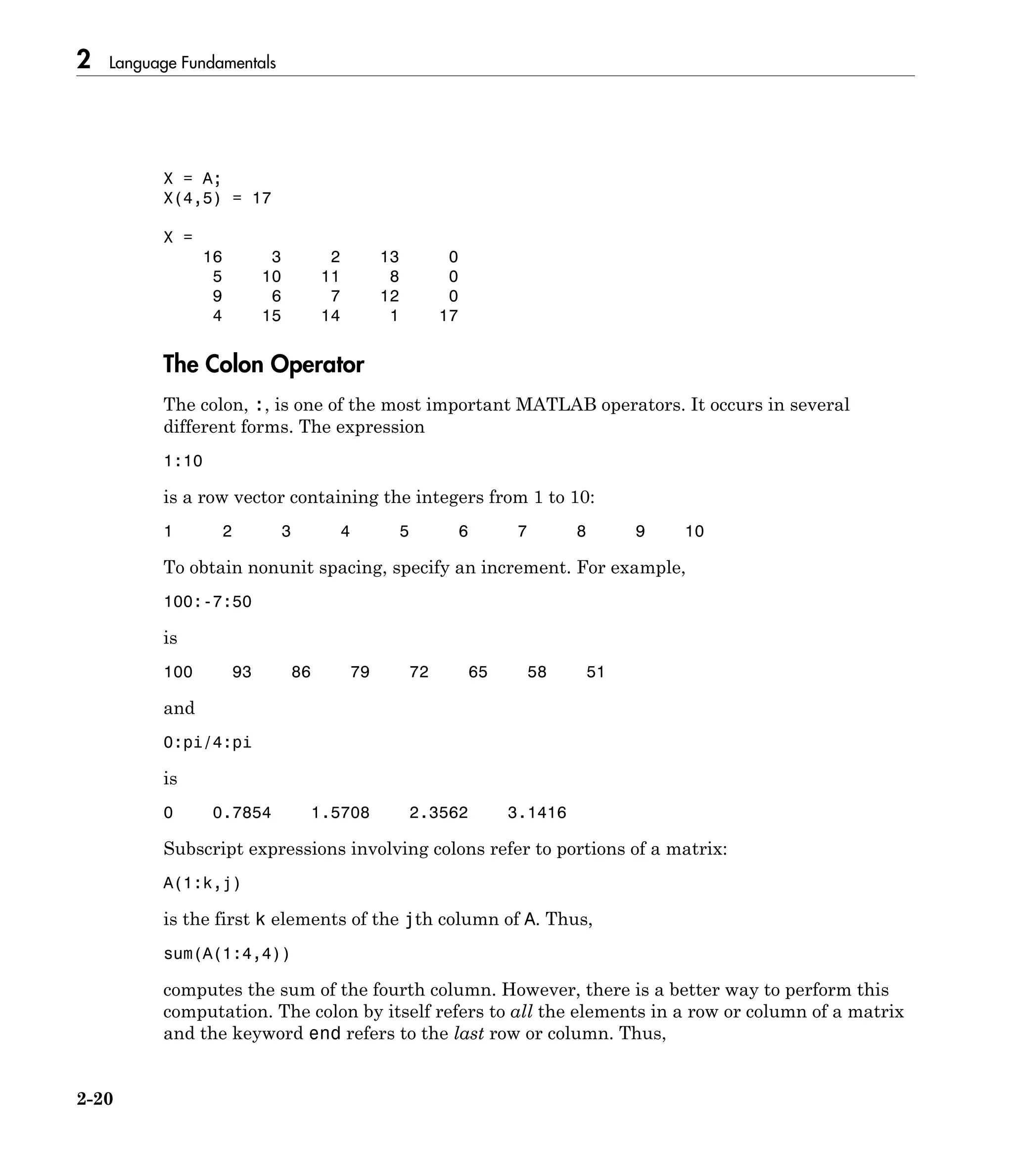 2 Language Fundamentals
2-20
X = A;
X(4,5) = 17
X =
16 3 2 13 0
5 10 11 8 0
9 6 7 12 0
4 15 14 1 17
The Colon Operator
The colon, :, is one of the most important MATLAB operators. It occurs in several
different forms. The expression
1:10
is a row vector containing the integers from 1 to 10:
1 2 3 4 5 6 7 8 9 10
To obtain nonunit spacing, specify an increment. For example,
100:-7:50
is
100 93 86 79 72 65 58 51
and
0:pi/4:pi
is
0 0.7854 1.5708 2.3562 3.1416
Subscript expressions involving colons refer to portions of a matrix:
A(1:k,j)
is the first k elements of the jth column of A. Thus,
sum(A(1:4,4))
computes the sum of the fourth column. However, there is a better way to perform this
computation. The colon by itself refers to all the elements in a row or column of a matrix
and the keyword end refers to the last row or column. Thus,
 