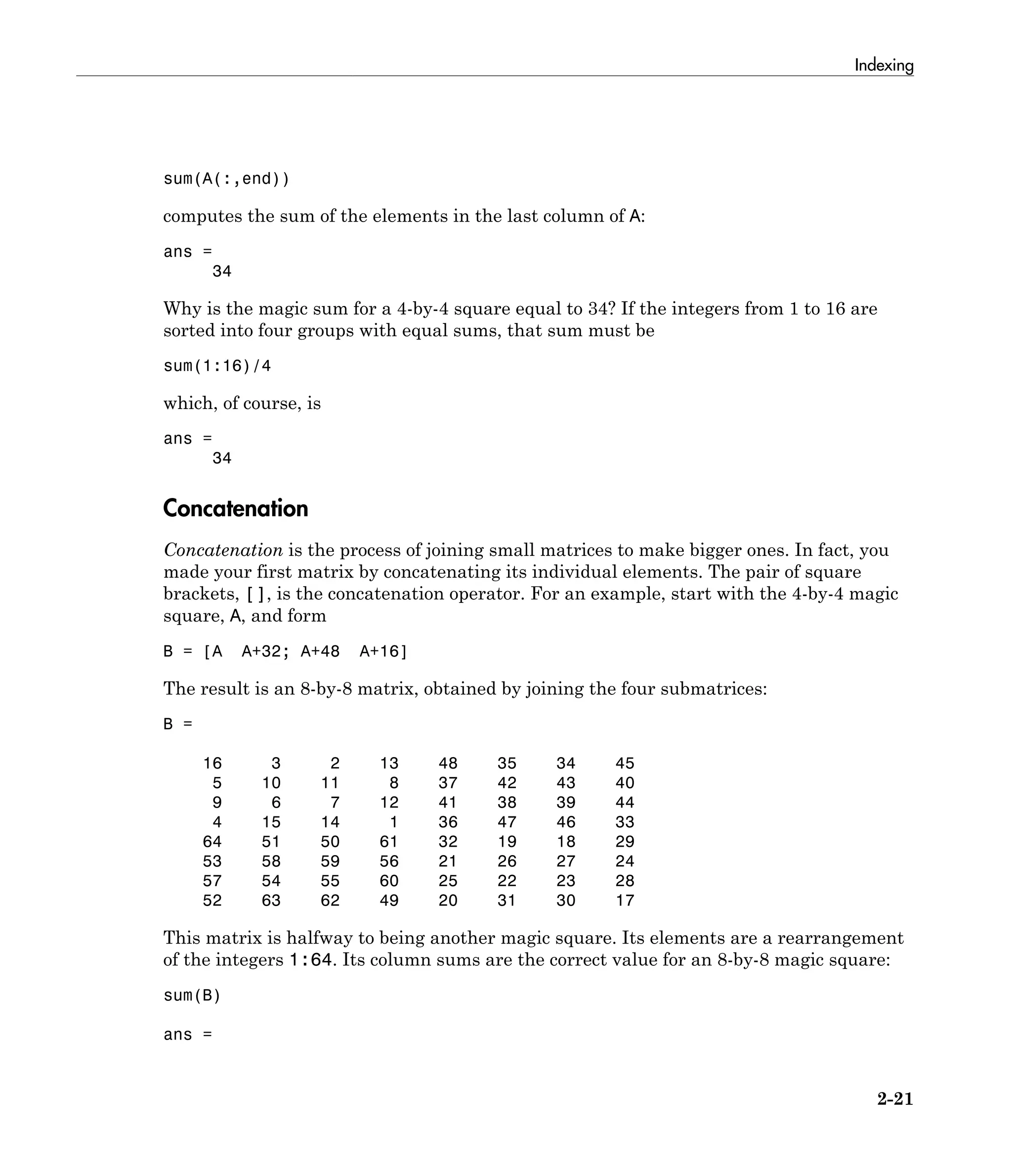 Indexing
2-21
sum(A(:,end))
computes the sum of the elements in the last column of A:
ans =
34
Why is the magic sum for a 4-by-4 square equal to 34? If the integers from 1 to 16 are
sorted into four groups with equal sums, that sum must be
sum(1:16)/4
which, of course, is
ans =
34
Concatenation
Concatenation is the process of joining small matrices to make bigger ones. In fact, you
made your first matrix by concatenating its individual elements. The pair of square
brackets, [], is the concatenation operator. For an example, start with the 4-by-4 magic
square, A, and form
B = [A A+32; A+48 A+16]
The result is an 8-by-8 matrix, obtained by joining the four submatrices:
B =
16 3 2 13 48 35 34 45
5 10 11 8 37 42 43 40
9 6 7 12 41 38 39 44
4 15 14 1 36 47 46 33
64 51 50 61 32 19 18 29
53 58 59 56 21 26 27 24
57 54 55 60 25 22 23 28
52 63 62 49 20 31 30 17
This matrix is halfway to being another magic square. Its elements are a rearrangement
of the integers 1:64. Its column sums are the correct value for an 8-by-8 magic square:
sum(B)
ans =
 