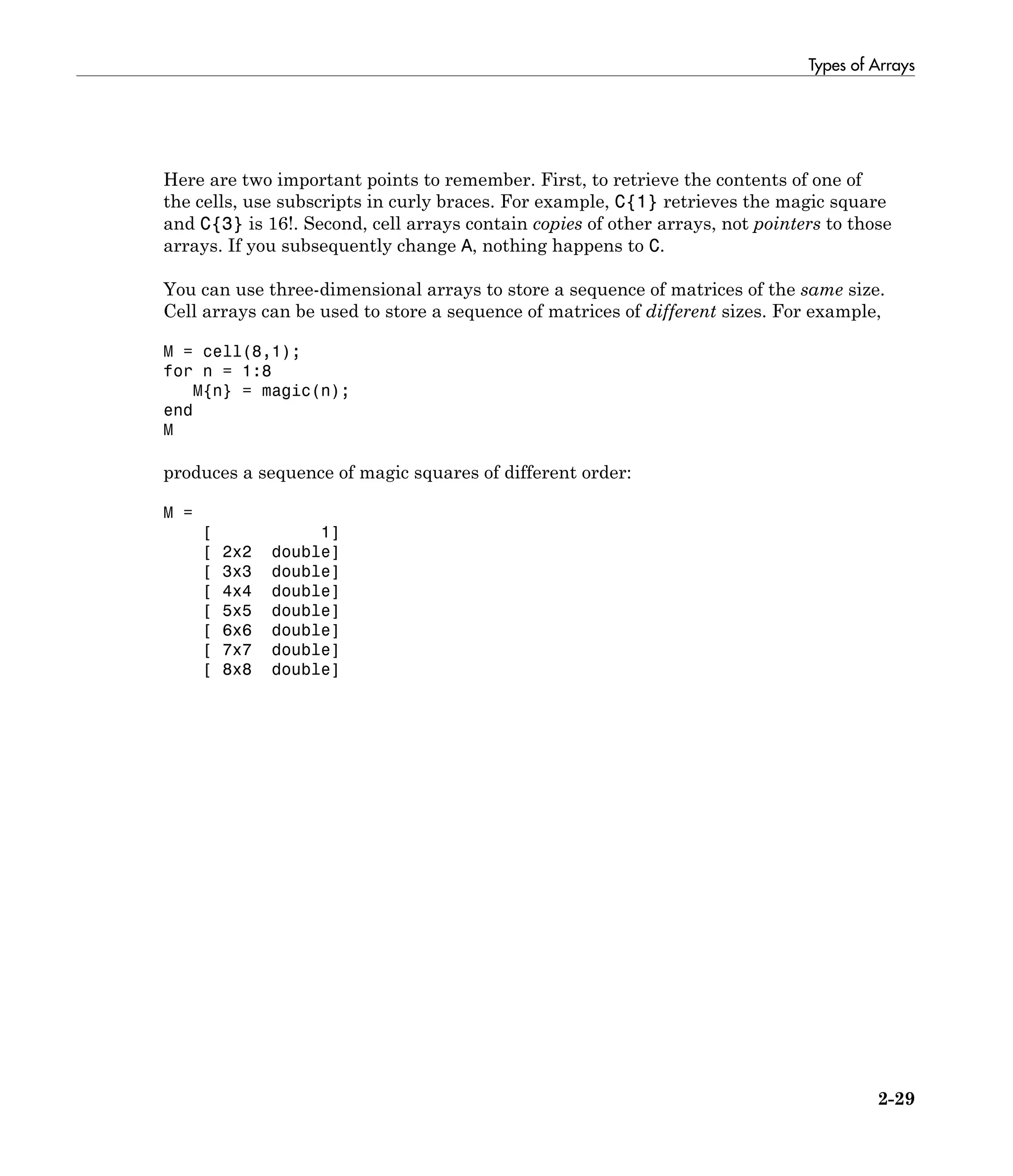 Types of Arrays
2-29
Here are two important points to remember. First, to retrieve the contents of one of
the cells, use subscripts in curly braces. For example, C{1} retrieves the magic square
and C{3} is 16!. Second, cell arrays contain copies of other arrays, not pointers to those
arrays. If you subsequently change A, nothing happens to C.
You can use three-dimensional arrays to store a sequence of matrices of the same size.
Cell arrays can be used to store a sequence of matrices of different sizes. For example,
M = cell(8,1);
for n = 1:8
M{n} = magic(n);
end
M
produces a sequence of magic squares of different order:
M =
[ 1]
[ 2x2 double]
[ 3x3 double]
[ 4x4 double]
[ 5x5 double]
[ 6x6 double]
[ 7x7 double]
[ 8x8 double]
 