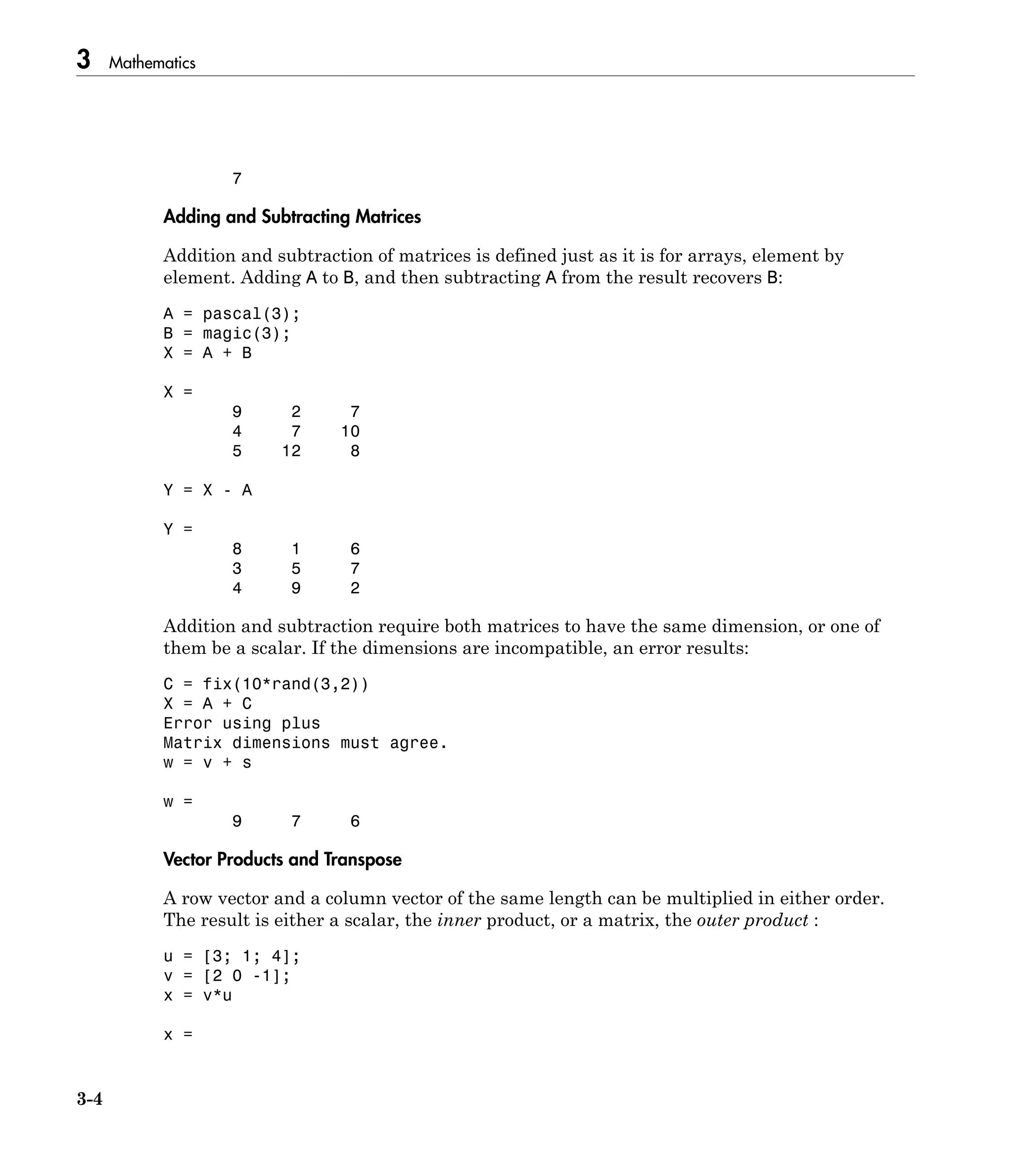 3 Mathematics
3-4
7
Adding and Subtracting Matrices
Addition and subtraction of matrices is defined just as it is for arrays, element by
element. Adding A to B, and then subtracting A from the result recovers B:
A = pascal(3);
B = magic(3);
X = A + B
X =
9 2 7
4 7 10
5 12 8
Y = X - A
Y =
8 1 6
3 5 7
4 9 2
Addition and subtraction require both matrices to have the same dimension, or one of
them be a scalar. If the dimensions are incompatible, an error results:
C = fix(10*rand(3,2))
X = A + C
Error using plus
Matrix dimensions must agree.
w = v + s
w =
9 7 6
Vector Products and Transpose
A row vector and a column vector of the same length can be multiplied in either order.
The result is either a scalar, the inner product, or a matrix, the outer product :
u = [3; 1; 4];
v = [2 0 -1];
x = v*u
x =
 