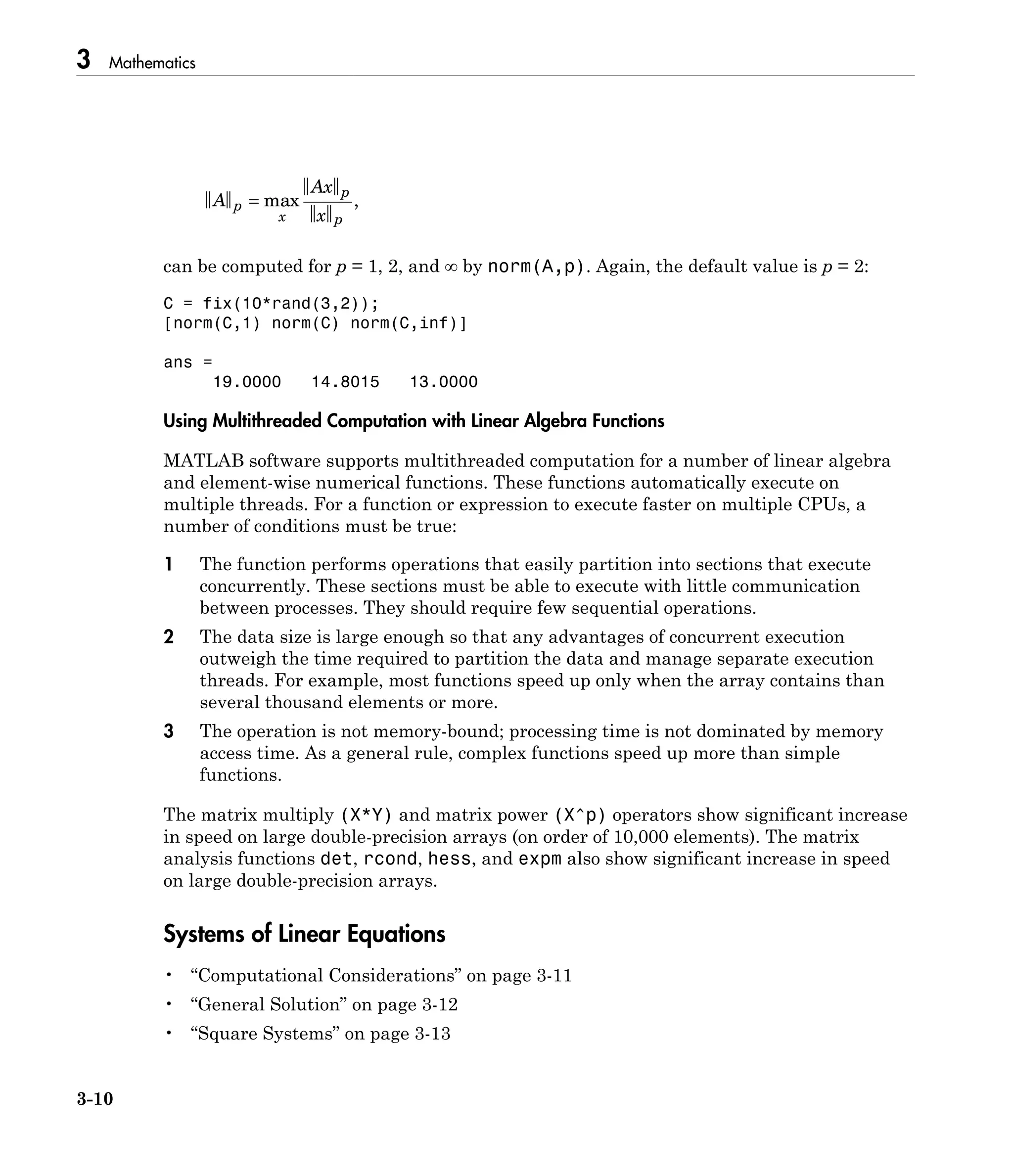 3 Mathematics
3-10
A
Ax
x
p
x
p
p
= max ,
can be computed for p = 1, 2, and ∞ by norm(A,p). Again, the default value is p = 2:
C = fix(10*rand(3,2));
[norm(C,1) norm(C) norm(C,inf)]
ans =
19.0000 14.8015 13.0000
Using Multithreaded Computation with Linear Algebra Functions
MATLAB software supports multithreaded computation for a number of linear algebra
and element-wise numerical functions. These functions automatically execute on
multiple threads. For a function or expression to execute faster on multiple CPUs, a
number of conditions must be true:
1 The function performs operations that easily partition into sections that execute
concurrently. These sections must be able to execute with little communication
between processes. They should require few sequential operations.
2 The data size is large enough so that any advantages of concurrent execution
outweigh the time required to partition the data and manage separate execution
threads. For example, most functions speed up only when the array contains than
several thousand elements or more.
3 The operation is not memory-bound; processing time is not dominated by memory
access time. As a general rule, complex functions speed up more than simple
functions.
The matrix multiply (X*Y) and matrix power (X^p) operators show significant increase
in speed on large double-precision arrays (on order of 10,000 elements). The matrix
analysis functions det, rcond, hess, and expm also show significant increase in speed
on large double-precision arrays.
Systems of Linear Equations
• “Computational Considerations” on page 3-11
• “General Solution” on page 3-12
• “Square Systems” on page 3-13
 