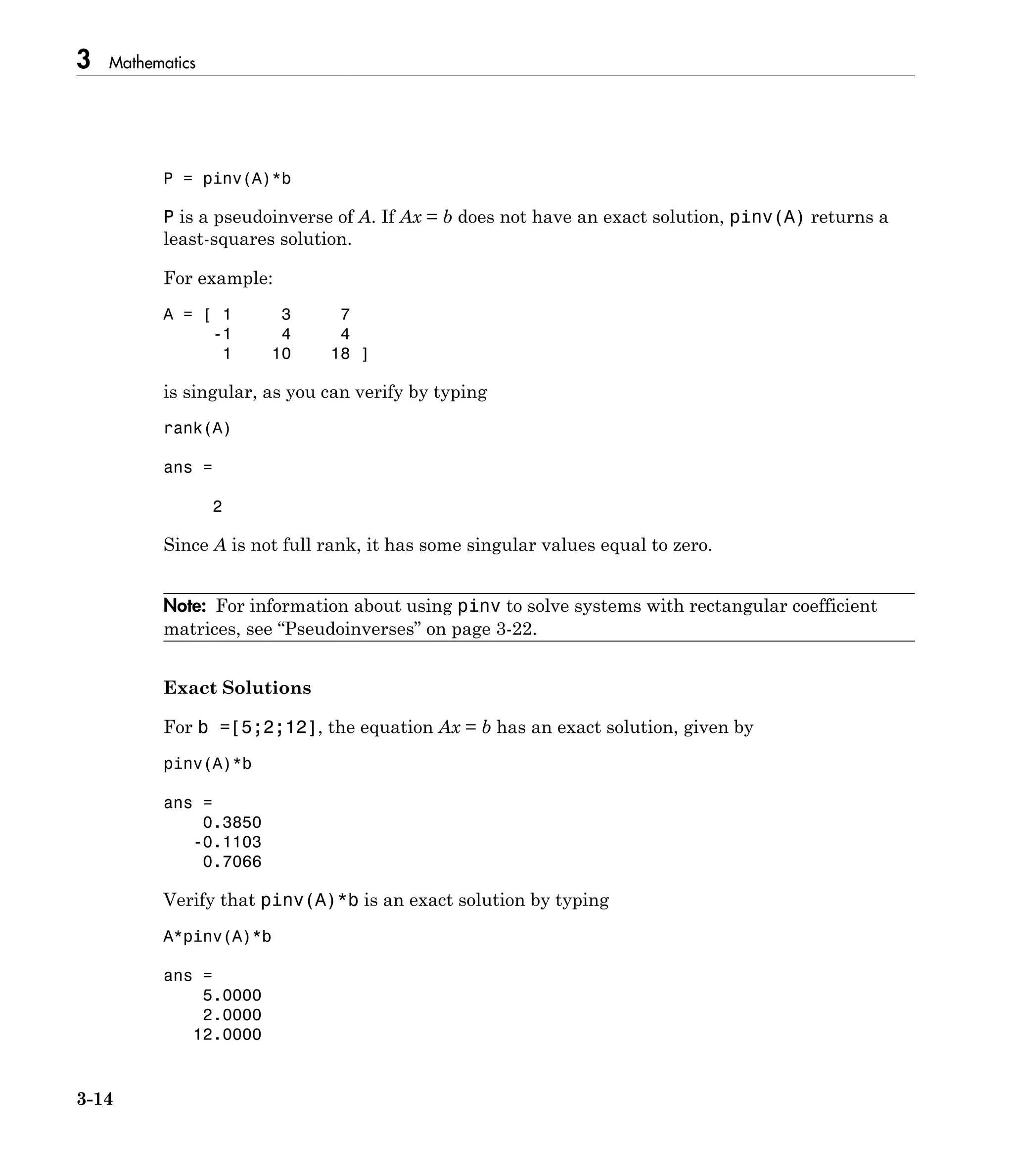 3 Mathematics
3-14
P = pinv(A)*b
P is a pseudoinverse of A. If Ax = b does not have an exact solution, pinv(A) returns a
least-squares solution.
For example:
A = [ 1 3 7
-1 4 4
1 10 18 ]
is singular, as you can verify by typing
rank(A)
ans =
2
Since A is not full rank, it has some singular values equal to zero.
Note: For information about using pinv to solve systems with rectangular coefficient
matrices, see “Pseudoinverses” on page 3-22.
Exact Solutions
For b =[5;2;12], the equation Ax = b has an exact solution, given by
pinv(A)*b
ans =
0.3850
-0.1103
0.7066
Verify that pinv(A)*b is an exact solution by typing
A*pinv(A)*b
ans =
5.0000
2.0000
12.0000
 