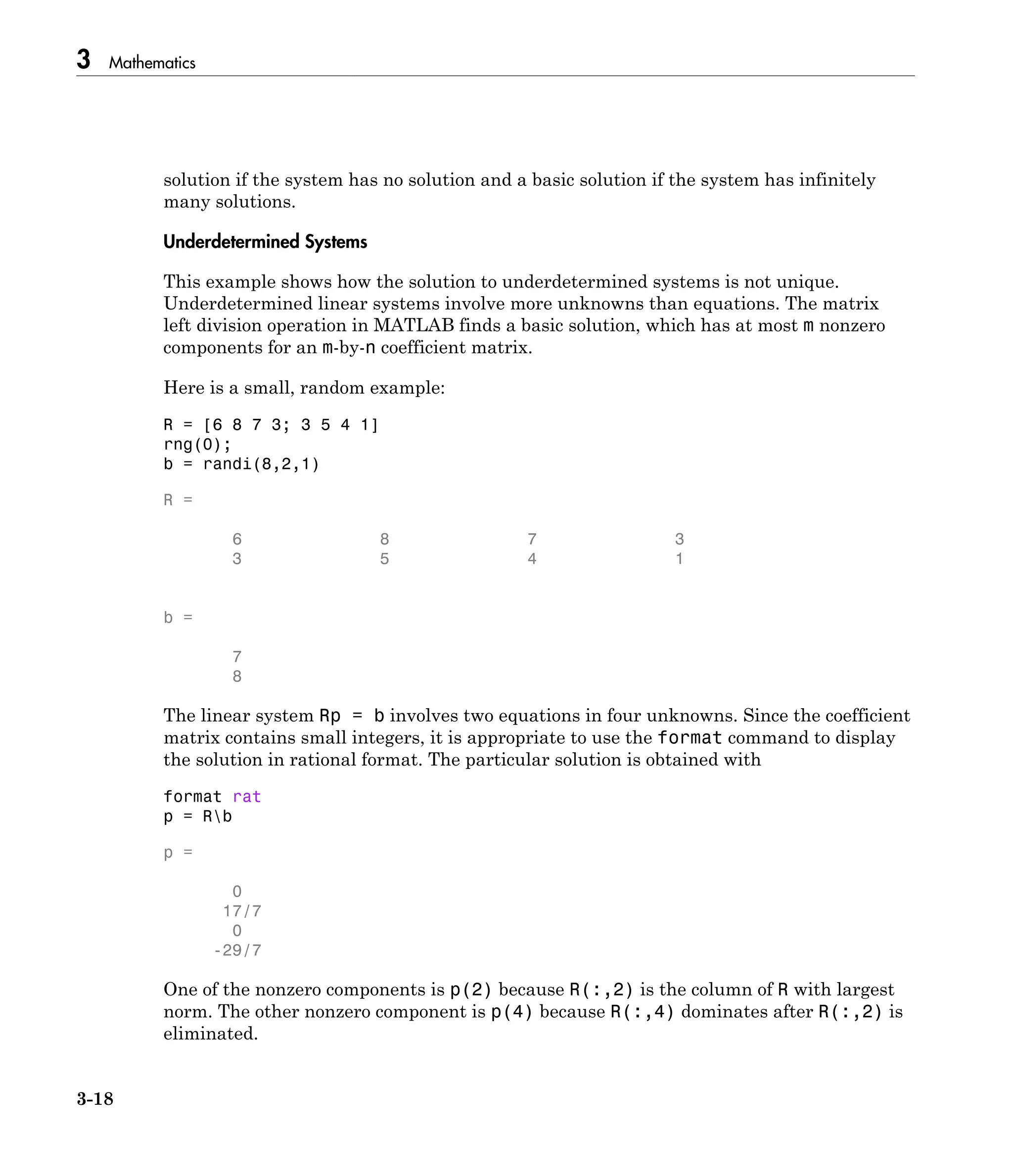 3 Mathematics
3-18
solution if the system has no solution and a basic solution if the system has infinitely
many solutions.
Underdetermined Systems
This example shows how the solution to underdetermined systems is not unique.
Underdetermined linear systems involve more unknowns than equations. The matrix
left division operation in MATLAB finds a basic solution, which has at most m nonzero
components for an m-by-n coefficient matrix.
Here is a small, random example:
R = [6 8 7 3; 3 5 4 1]
rng(0);
b = randi(8,2,1)
R =
6 8 7 3
3 5 4 1
b =
7
8
The linear system Rp = b involves two equations in four unknowns. Since the coefficient
matrix contains small integers, it is appropriate to use the format command to display
the solution in rational format. The particular solution is obtained with
format rat
p = Rb
p =
0
17/7
0
-29/7
One of the nonzero components is p(2) because R(:,2) is the column of R with largest
norm. The other nonzero component is p(4) because R(:,4) dominates after R(:,2) is
eliminated.
 