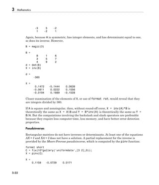 3 Mathematics
3-22
-3 5 -2
1 -2 1
Again, because A is symmetric, has integer elements, and has determinant equal to one,
so does its inverse. However,
B = magic(3)
B =
8 1 6
3 5 7
4 9 2
d = det(B)
X = inv(B)
d =
-360
X =
0.1472 -0.1444 0.0639
-0.0611 0.0222 0.1056
-0.0194 0.1889 -0.1028
Closer examination of the elements of X, or use of format rat, would reveal that they
are integers divided by 360.
If A is square and nonsingular, then, without round-off error, X = inv(A)*B is
theoretically the same as X = AB and Y = B*inv(A) is theoretically the same as Y =
B/A. But the computations involving the backslash and slash operators are preferable
because they require less computer time, less memory, and have better error-detection
properties.
Pseudoinverses
Rectangular matrices do not have inverses or determinants. At least one of the equations
AX = I and XA = I does not have a solution. A partial replacement for the inverse is
provided by the Moore-Penrose pseudoinverse, which is computed by the pinv function:
format short
C = fix(10*gallery('uniformdata',[3 2],0));
X = pinv(C)
X =
0.1159 -0.0729 0.0171
 