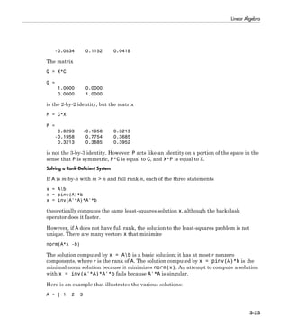 Linear Algebra
3-23
-0.0534 0.1152 0.0418
The matrix
Q = X*C
Q =
1.0000 0.0000
0.0000 1.0000
is the 2-by-2 identity, but the matrix
P = C*X
P =
0.8293 -0.1958 0.3213
-0.1958 0.7754 0.3685
0.3213 0.3685 0.3952
is not the 3-by-3 identity. However, P acts like an identity on a portion of the space in the
sense that P is symmetric, P*C is equal to C, and X*P is equal to X.
Solving a Rank-Deficient System
If A is m-by-n with m > n and full rank n, each of the three statements
x = Ab
x = pinv(A)*b
x = inv(A'*A)*A'*b
theoretically computes the same least-squares solution x, although the backslash
operator does it faster.
However, if A does not have full rank, the solution to the least-squares problem is not
unique. There are many vectors x that minimize
norm(A*x -b)
The solution computed by x = Ab is a basic solution; it has at most r nonzero
components, where r is the rank of A. The solution computed by x = pinv(A)*b is the
minimal norm solution because it minimizes norm(x). An attempt to compute a solution
with x = inv(A'*A)*A'*b fails because A'*A is singular.
Here is an example that illustrates the various solutions:
A = [ 1 2 3
 